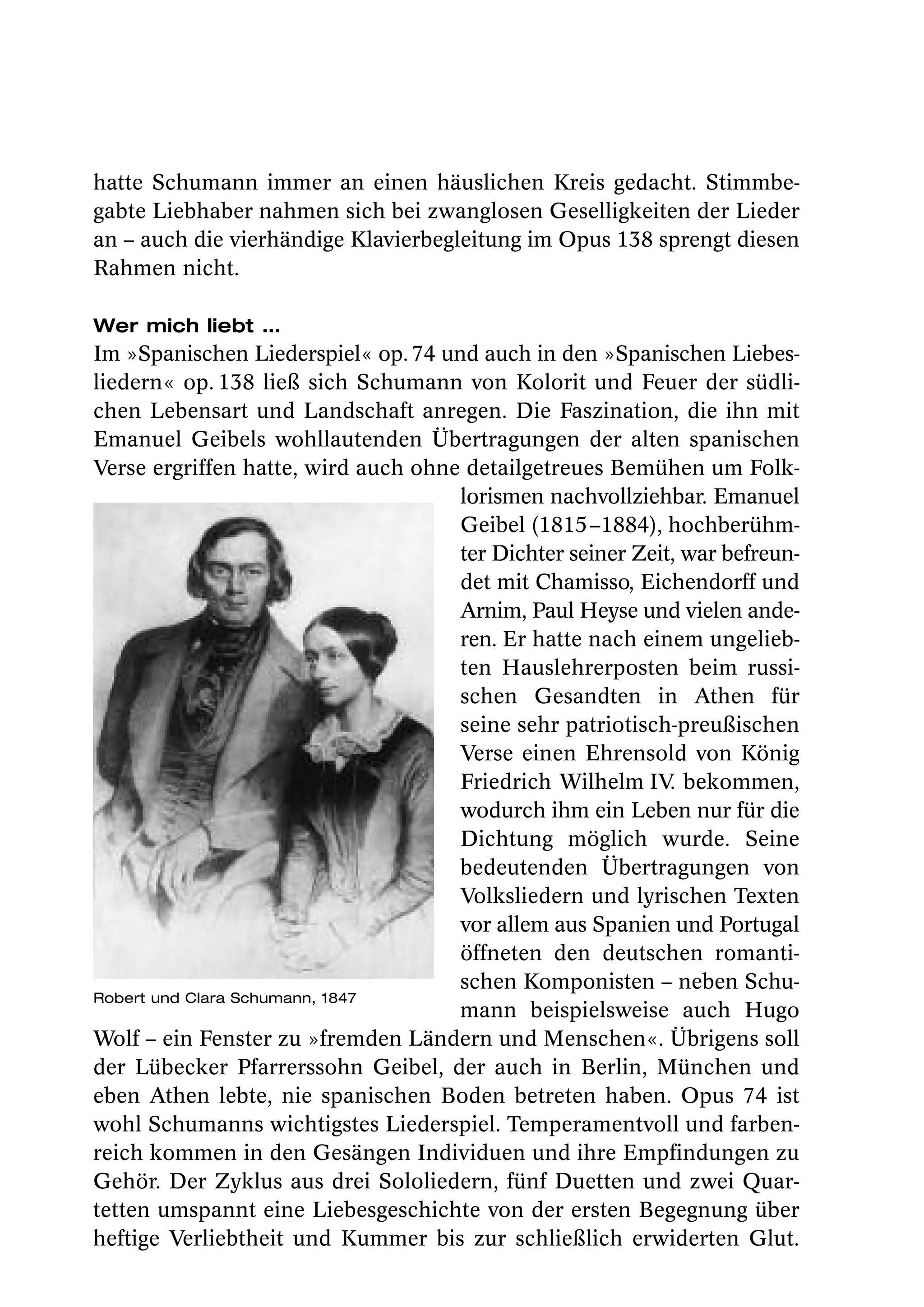 hatte Schumann immer an einen häuslichen Kreis gedacht. Stimmbe-
gabte Liebhaber nahmen sich bei zwanglosen Geselligkeiten der Lieder
an – auch die vierhändige Klavierbegleitung im Opus 138 sprengt diesen
Rahmen nicht.

Wer mich liebt …
Im »Spanischen Liederspiel« op. 74 und auch in den »Spanischen Liebes-
liedern« op. 138 ließ sich Schumann von Kolorit und Feuer der südli-
chen Lebensart und Landschaft anregen. Die Faszination, die ihn mit
Emanuel Geibels wohllautenden Übertragungen der alten spanischen
Verse ergriffen hatte, wird auch ohne detailgetreues Bemühen um Folk-
                                     lorismen nachvollziehbar. Emanuel
                                     Geibel (1815 –1884), hochberühm-
                                     ter Dichter seiner Zeit, war befreun-
                                     det mit Chamisso, Eichendorff und
                                     Arnim, Paul Heyse und vielen ande-
                                     ren. Er hatte nach einem ungelieb-
                                     ten Hauslehrerposten beim russi-
                                     schen Gesandten in Athen für
                                     seine sehr patriotisch-preußischen
                                     Verse einen Ehrensold von König
                                     Friedrich Wilhelm IV bekommen,
                                                            .
                                     wodurch ihm ein Leben nur für die
                                     Dichtung möglich wurde. Seine
                                     bedeutenden Übertragungen von
                                     Volksliedern und lyrischen Texten
                                     vor allem aus Spanien und Portugal
                                     öffneten den deutschen romanti-
                                     schen Komponisten – neben Schu-
Robert und Clara Schumann, 1847
                                     mann beispielsweise auch Hugo
Wolf – ein Fenster zu »fremden Ländern und Menschen«. Übrigens soll
der Lübecker Pfarrerssohn Geibel, der auch in Berlin, München und
eben Athen lebte, nie spanischen Boden betreten haben. Opus 74 ist
wohl Schumanns wichtigstes Liederspiel. Temperamentvoll und farben-
reich kommen in den Gesängen Individuen und ihre Empfindungen zu
Gehör. Der Zyklus aus drei Sololiedern, fünf Duetten und zwei Quar-
tetten umspannt eine Liebesgeschichte von der ersten Begegnung über
heftige Verliebtheit und Kummer bis zur schließlich erwiderten Glut.
 