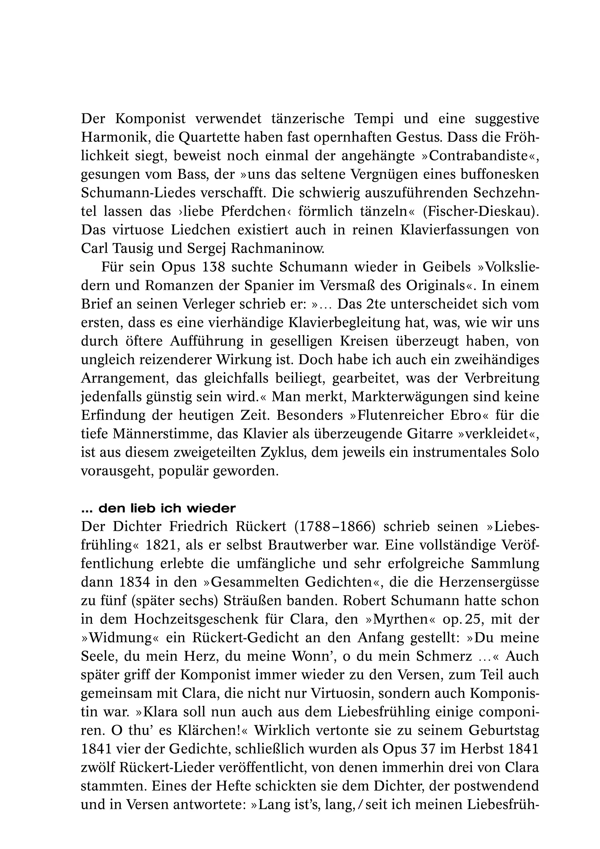 Der Komponist verwendet tänzerische Tempi und eine suggestive
Harmonik, die Quartette haben fast opernhaften Gestus. Dass die Fröh-
lichkeit siegt, beweist noch einmal der angehängte »Contrabandiste«,
gesungen vom Bass, der »uns das seltene Vergnügen eines buffonesken
Schumann-Liedes verschafft. Die schwierig auszuführenden Sechzehn-
tel lassen das ›liebe Pferdchen‹ förmlich tänzeln« (Fischer-Dieskau).
Das virtuose Liedchen existiert auch in reinen Klavierfassungen von
Carl Tausig und Sergej Rachmaninow.
    Für sein Opus 138 suchte Schumann wieder in Geibels »Volkslie-
dern und Romanzen der Spanier im Versmaß des Originals«. In einem
Brief an seinen Verleger schrieb er: »… Das 2te unterscheidet sich vom
ersten, dass es eine vierhändige Klavierbegleitung hat, was, wie wir uns
durch öftere Aufführung in geselligen Kreisen überzeugt haben, von
ungleich reizenderer Wirkung ist. Doch habe ich auch ein zweihändiges
Arrangement, das gleichfalls beiliegt, gearbeitet, was der Verbreitung
jedenfalls günstig sein wird.« Man merkt, Markterwägungen sind keine
Erfindung der heutigen Zeit. Besonders »Flutenreicher Ebro« für die
tiefe Männerstimme, das Klavier als überzeugende Gitarre »verkleidet«,
ist aus diesem zweigeteilten Zyklus, dem jeweils ein instrumentales Solo
vorausgeht, populär geworden.

… den lieb ich wieder
Der Dichter Friedrich Rückert (1788 –1866) schrieb seinen »Liebes-
frühling« 1821, als er selbst Brautwerber war. Eine vollständige Veröf-
fentlichung erlebte die umfängliche und sehr erfolgreiche Sammlung
dann 1834 in den »Gesammelten Gedichten«, die die Herzensergüsse
zu fünf (später sechs) Sträußen banden. Robert Schumann hatte schon
in dem Hochzeitsgeschenk für Clara, den »Myrthen« op. 25, mit der
»Widmung« ein Rückert-Gedicht an den Anfang gestellt: »Du meine
Seele, du mein Herz, du meine Wonn’, o du mein Schmerz …« Auch
später griff der Komponist immer wieder zu den Versen, zum Teil auch
gemeinsam mit Clara, die nicht nur Virtuosin, sondern auch Komponis-
tin war. »Klara soll nun auch aus dem Liebesfrühling einige componi-
ren. O thu’ es Klärchen!« Wirklich vertonte sie zu seinem Geburtstag
1841 vier der Gedichte, schließlich wurden als Opus 37 im Herbst 1841
zwölf Rückert-Lieder veröffentlicht, von denen immerhin drei von Clara
stammten. Eines der Hefte schickten sie dem Dichter, der postwendend
und in Versen antwortete: »Lang ist’s, lang, / seit ich meinen Liebesfrüh-
 