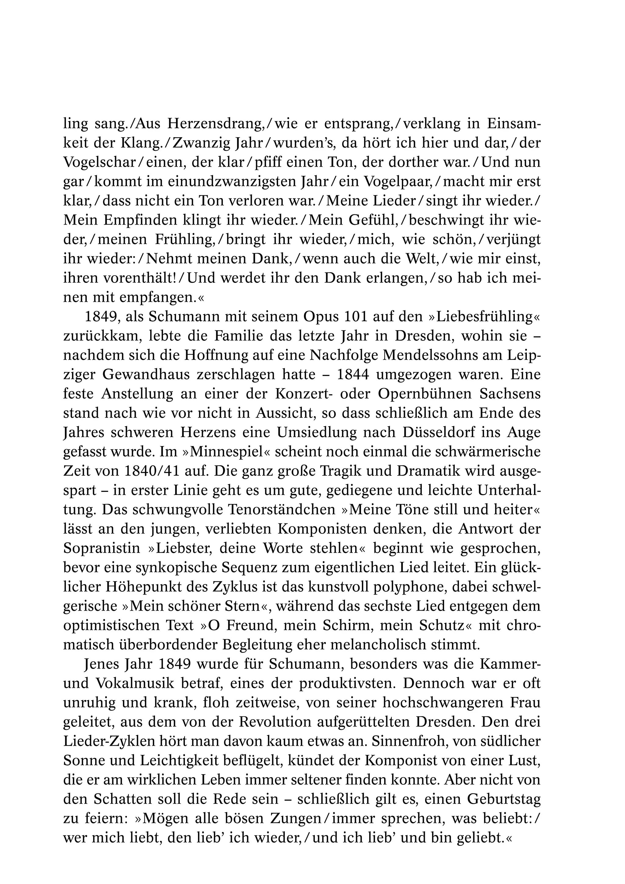 ling sang./Aus Herzensdrang,/ wie er entsprang,/ verklang in Einsam-
keit der Klang./ Zwanzig Jahr / wurden’s, da hört ich hier und dar, / der
Vogelschar / einen, der klar / pfiff einen Ton, der dorther war. / Und nun
gar / kommt im einundzwanzigsten Jahr / ein Vogelpaar, / macht mir erst
klar, / dass nicht ein Ton verloren war. / Meine Lieder / singt ihr wieder./
Mein Empfinden klingt ihr wieder. / Mein Gefühl, / beschwingt ihr wie-
der, / meinen Frühling, / bringt ihr wieder, / mich, wie schön, / verjüngt
ihr wieder: / Nehmt meinen Dank, / wenn auch die Welt, / wie mir einst,
ihren vorenthält! / Und werdet ihr den Dank erlangen, / so hab ich mei-
nen mit empfangen.«
    1849, als Schumann mit seinem Opus 101 auf den »Liebesfrühling«
zurückkam, lebte die Familie das letzte Jahr in Dresden, wohin sie –
nachdem sich die Hoffnung auf eine Nachfolge Mendelssohns am Leip-
ziger Gewandhaus zerschlagen hatte – 1844 umgezogen waren. Eine
feste Anstellung an einer der Konzert- oder Opernbühnen Sachsens
stand nach wie vor nicht in Aussicht, so dass schließlich am Ende des
Jahres schweren Herzens eine Umsiedlung nach Düsseldorf ins Auge
gefasst wurde. Im »Minnespiel« scheint noch einmal die schwärmerische
Zeit von 1840/41 auf. Die ganz große Tragik und Dramatik wird ausge-
spart – in erster Linie geht es um gute, gediegene und leichte Unterhal-
tung. Das schwungvolle Tenorständchen »Meine Töne still und heiter«
lässt an den jungen, verliebten Komponisten denken, die Antwort der
Sopranistin »Liebster, deine Worte stehlen« beginnt wie gesprochen,
bevor eine synkopische Sequenz zum eigentlichen Lied leitet. Ein glück-
licher Höhepunkt des Zyklus ist das kunstvoll polyphone, dabei schwel-
gerische »Mein schöner Stern«, während das sechste Lied entgegen dem
optimistischen Text »O Freund, mein Schirm, mein Schutz« mit chro-
matisch überbordender Begleitung eher melancholisch stimmt.
    Jenes Jahr 1849 wurde für Schumann, besonders was die Kammer-
und Vokalmusik betraf, eines der produktivsten. Dennoch war er oft
unruhig und krank, floh zeitweise, von seiner hochschwangeren Frau
geleitet, aus dem von der Revolution aufgerüttelten Dresden. Den drei
Lieder-Zyklen hört man davon kaum etwas an. Sinnenfroh, von südlicher
Sonne und Leichtigkeit beflügelt, kündet der Komponist von einer Lust,
die er am wirklichen Leben immer seltener finden konnte. Aber nicht von
den Schatten soll die Rede sein – schließlich gilt es, einen Geburtstag
zu feiern: »Mögen alle bösen Zungen / immer sprechen, was beliebt: /
wer mich liebt, den lieb’ ich wieder, / und ich lieb’ und bin geliebt.«
 