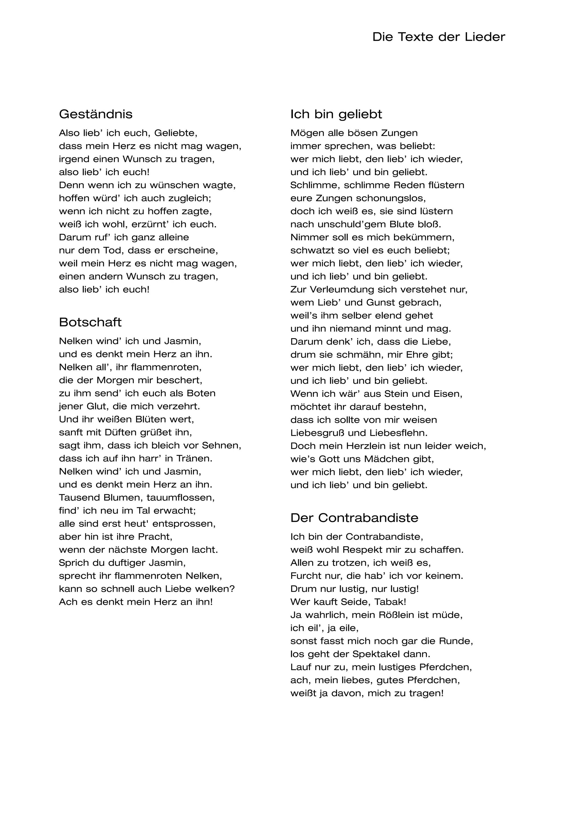 Die Texte der Lieder




Geständnis                              Ich bin geliebt
Also lieb’ ich euch, Geliebte,          Mögen alle bösen Zungen
dass mein Herz es nicht mag wagen,      immer sprechen, was beliebt:
irgend einen Wunsch zu tragen,          wer mich liebt, den lieb’ ich wieder,
also lieb’ ich euch!                    und ich lieb’ und bin geliebt.
Denn wenn ich zu wünschen wagte,        Schlimme, schlimme Reden flüstern
hoffen würd’ ich auch zugleich;         eure Zungen schonungslos,
wenn ich nicht zu hoffen zagte,         doch ich weiß es, sie sind lüstern
weiß ich wohl, erzürnt’ ich euch.       nach unschuld’gem Blute bloß.
Darum ruf’ ich ganz alleine             Nimmer soll es mich bekümmern,
nur dem Tod, dass er erscheine,         schwatzt so viel es euch beliebt;
weil mein Herz es nicht mag wagen,      wer mich liebt, den lieb’ ich wieder,
einen andern Wunsch zu tragen,          und ich lieb’ und bin geliebt.
also lieb’ ich euch!                    Zur Verleumdung sich verstehet nur,
                                        wem Lieb’ und Gunst gebrach,
                                        weil’s ihm selber elend gehet
Botschaft                               und ihn niemand minnt und mag.
Nelken wind’ ich und Jasmin,            Darum denk’ ich, dass die Liebe,
und es denkt mein Herz an ihn.          drum sie schmähn, mir Ehre gibt;
Nelken all’, ihr flammenroten,          wer mich liebt, den lieb’ ich wieder,
die der Morgen mir beschert,            und ich lieb’ und bin geliebt.
zu ihm send’ ich euch als Boten         Wenn ich wär’ aus Stein und Eisen,
jener Glut, die mich verzehrt.          möchtet ihr darauf bestehn,
Und ihr weißen Blüten wert,             dass ich sollte von mir weisen
sanft mit Düften grüßet ihn,            Liebesgruß und Liebesflehn.
sagt ihm, dass ich bleich vor Sehnen,   Doch mein Herzlein ist nun leider weich,
dass ich auf ihn harr’ in Tränen.       wie’s Gott uns Mädchen gibt,
Nelken wind’ ich und Jasmin,            wer mich liebt, den lieb’ ich wieder,
und es denkt mein Herz an ihn.          und ich lieb’ und bin geliebt.
Tausend Blumen, tauumflossen,
find’ ich neu im Tal erwacht;
alle sind erst heut' entsprossen,
                                        Der Contrabandiste
aber hin ist ihre Pracht,               Ich bin der Contrabandiste,
wenn der nächste Morgen lacht.          weiß wohl Respekt mir zu schaffen.
Sprich du duftiger Jasmin,              Allen zu trotzen, ich weiß es,
sprecht ihr flammenroten Nelken,        Furcht nur, die hab’ ich vor keinem.
kann so schnell auch Liebe welken?      Drum nur lustig, nur lustig!
Ach es denkt mein Herz an ihn!          Wer kauft Seide, Tabak!
                                        Ja wahrlich, mein Rößlein ist müde,
                                        ich eil’, ja eile,
                                        sonst fasst mich noch gar die Runde,
                                        los geht der Spektakel dann.
                                        Lauf nur zu, mein lustiges Pferdchen,
                                        ach, mein liebes, gutes Pferdchen,
                                        weißt ja davon, mich zu tragen!
 