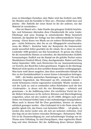 jenes zu lebendigen Gestalten; dem Maler wird das Gedicht zum Bild,
der Musiker setzt die Gemälde in Töne um.« Florestan erklärt kurz und
präzise: »Die Ästhetik der einen Kunst ist die der anderen, nur das
Material ist verschieden.«
    »Nur ein Hauch sei’s«, hatte Goethe das gelungene Gedicht beschrie-
ben, und Schumann übernahm diese Charakteristik für seine Lieder.
Überhaupt sind seine Gesänge in entscheidender Weise literarisch
bestimmt, die Qualität der Vorlage war ihm selbstverständliche Voraus-
setzung: »Einen Kranz von Musik um ein wahres Dichterhaupt schlin-
gen – nichts Schöneres; aber ihn an ein Alltagsgesicht verschwenden,
wozu die Mühe?« Zunächst hatte der Komponist die Instrumental-
musik wesentlich höher geschätzt als die vokale, bis es dann im ersten
Liederjahr 1840 geradezu aus ihm herausbrach. Er genoss das Glück,
für die menschliche Stimme zu schreiben, die überströmenden Gefühle
herauszusingen. Endlich war der Kampf um die geliebte Tochter seines
Musiklehrers Friedrich Wieck, Clara, durchgestanden. Robert und Clara
hatten September 1840, nach Streitereien bis zur Auseinandersetzung
vor Gericht, den Bund fürs Leben geschlossen. Fraglos ist die überlange
Wartezeit nicht spurlos an dem sensiblen Komponisten vorübergegangen.
Man kann wohl davon ausgehen, dass diese zermürbenden Kämpfe das
ihre zu der Gemütskrankheit in seinen letzten Lebensjahren beitrugen.
    1849 – die beiden spanischen Sammlungen op. 74 und 138 und ihr
deutsches Gegenstück, das Minnespiel op. 101, entstanden damals –
wurde Schumanns zweites sogenanntes Liederjahr. Wieder wendete er
sich der Lyrik zu, und es entstanden neben Sololiedern auch die drei
»Liederspiele«, in denen sich die vier Stimmlagen – solistisch und
gemeinsam – in die Aufführung teilen. Ein reichliches Viertel der Lie-
der Robert Schumanns ist für mehrere Stimmen und Klavierbegleitung
vorgesehen, schon mit den Liedern op. 29 (1840), übrigens auch nach
Texten von Emanuel Geibel, hatte er den mehrstimmigen Gesang bedient.
Wenn auch in diesem Fall für Chor geschrieben, können sie ebenso
solistisch gesungen werden. »Das Liederspiel ist in der Form etwas Ori-
ginelles (glaub ich), das Ganze vom heitersten Effekt. … ich glaube, es
werden dies meine Lieder sein, die sich am weitesten verbreiten. Und
dies liegt mit an den heitern reizenden Dichtungen« (Schumann). Wirk-
lich ist die Zusammenfügung ein- und mehrstimmiger Gesänge um ein
Thema seine Erfindung. Es sind Zwerg-Opern, ohne regelrechte Hand-
lung und ohne Orchester. Bei der Aufführung dieser kleinen Zyklen
 