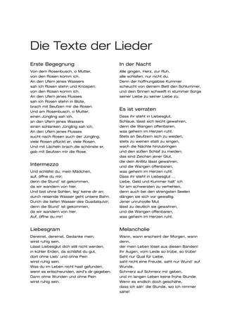Die Texte der Lieder
Erste Begegnung                             In der Nacht
Von dem Rosenbusch, o Mutter,               Alle gingen, Herz, zur Ruh,
von den Rosen komm ich.                     alle schlafen, nur nicht du.
An den Ufern jenes Wassers                  Denn der hoffnungslose Kummer
sah ich Rosen stehn und Knospen;            scheucht von deinem Bett den Schlummer,
von den Rosen komm ich.                     und dein Sinnen schweift in stummer Sorge
An den Ufern jenes Flusses                  seiner Liebe zu seiner Liebe zu.
sah ich Rosen stehn in Blüte,
brach mit Seufzen mir die Rosen.
Und am Rosenbusch, o Mutter,
                                            Es ist verraten
einen Jüngling sah ich,                     Dass ihr steht in Liebesglut,
an den Ufern jenes Wassers                  Schlaue, lässt sich leicht gewahren,
einen schlanken Jüngling sah ich,           denn die Wangen offenbaren,
An den Ufern jenes Flusses                  was geheim im Herzen ruht.
sucht nach Rosen auch der Jüngling,         Stets an Seufzern sich zu weiden,
viele Rosen pflückt er, viele Rosen.        stets zu weinen statt zu singen,
Und mit Lächeln brach die schönste er,      wach die Nächte hinzubringen
gab mit Seufzen mir die Rose.               und den süßen Schlaf zu meiden;
                                            das sind Zeichen jener Glut,
                                            die dein Antlitz lässt gewahren,
Intermezzo                                  und die Wangen offenbaren,
Und schläfst du, mein Mädchen,              was geheim im Herzen ruht.
auf, öffne du mir;                          Dass ihr steht in Liebesglut …
denn die Stund’ ist gekommen,               Liebe, Geld und Kummer halt’ ich
da wir wandern von hier.                    für am schwersten zu verhehlen,
Und bist ohne Sohlen, leg’ keine dir an;    denn auch bei den strengsten Seelen
durch reisende Wasser geht unsere Bahn.     dängen sie sich vor gewaltig.
Durch die tiefen Wasser des Guadalquivir;   Jener unruhvolle Mut
denn die Stund’ ist gekommen,               lässt zu deutlich sie gewahren,
da wir wandern von hier.                    und die Wangen offenbaren,
Auf, öffne du mir!                          was geheim im Herzen ruht.


Liebesgram                                  Melancholie
Dereinst, dereinst, Gedanke mein,           Wann, wann erscheint der Morgen, wann
wirst ruhig sein.                           denn,
Lässt Liebesglut dich still nicht werden,   der mein Leben löset aus diesen Banden!
in kühler Erden, da schläfst du gut,        Ihr Augen, vom Leide so trübe, so trübe!
dort ohne Lieb’ und ohne Pein               Saht nur Qual für Liebe,
wirst ruhig sein.                           saht nicht eine Freude, saht nur Wund’ auf
Was du im Leben nicht hast gefunden,        Wunde,
wenn es entschwunden, wird’s dir gegeben.   Schmerz auf Schmerz mir geben,
Dann ohne Wunden und ohne Pein              und im langen Leben keine frohe Stunde.
wirst ruhig sein.                           Wenn es endlich doch geschähe,
                                            dass ich säh’ die Stunde, wo ich nimmer
                                            sähe!
 