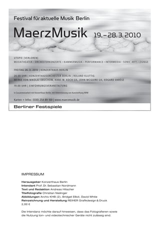 Festival für aktuelle Musik Berlin

MaerzMusik                                                                          19. – 28. 3. 2010

UTOPIE [VERLOREN]
MUSIKTHEATER • ORCHESTERKONZERTE • KAMMERMUSIK • PERFORMANCE • INTERMEDIA • SONIC ARTS LOUNGE


FREITAG 26. 3. 2010 | KONZERTHAUS BERLIN

20.00 UHR | KONZERTHAUSORCHESTER BERLIN | ROLAND KLUTTIG
WERKE VON NIKOLAI OBUCHOW, HANS W. KOCH UA, JOHN MCGUIRE UA, EDGARD VARÈSE

19.00 UHR | EINFÜHRUNGSVERANSTALTUNG

In Zusammenarbeit mit Konzerthaus Berlin, mit Unterstützung von Kunststiftung NRW


Karten + Infos: (030) 254 89 100 | www.maerzmusik.de




        IMPRESSUM

        Herausgeber Konzerthaus Berlin
        Intendant Prof. Dr. Sebastian Nordmann
        Text und Redaktion Andreas Hitscher
        Titelfotografie Christian Nielinger
        Abbildungen Archiv KHB (2), Bridget Elliot, David White
        Reinzeichnung und Herstellung REIHER Grafikdesign & Druck
        2,00 €


        Die Intendanz möchte darauf hinweisen, dass das Fotografieren sowie
        die Nutzung ton- und videotechnischer Geräte nicht zulässig sind.
 