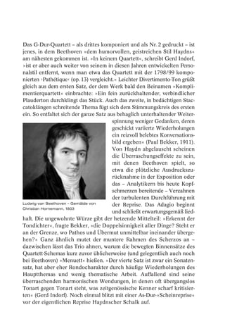 Das G-Dur-Quartett – als drittes komponiert und als Nr. 2 gedruckt – ist
jenes, in dem Beethoven »dem humorvollen, geistreichen Stil Haydns«
am nähesten gekommen ist. »In keinem Quartett«, schreibt Gerd Indorf,
»ist er aber auch weiter von seinem in diesen Jahren entwickelten Perso-
nalstil entfernt, wenn man etwa das Quartett mit der 1798/99 kompo-
nierten ›Pathétique‹ (op. 13) vergleicht.« Leichter Divertimento-Ton grüßt
gleich aus dem ersten Satz, der dem Werk bald den Beinamen »Kompli-
mentierquartett« einbrachte: »Ein fein zurückhaltender, verbindlicher
Plauderton durchklingt das Stück. Auch das zweite, in bedächtigen Stac-
catoklängen schreitende Thema fügt sich dem Stimmungskreis des ersten
ein. So entfaltet sich der ganze Satz aus behaglich unterhaltender Weiter-
                                        spinnung weniger Gedanken, deren
                                        geschickt variierte Wiederholungen
                                        ein reizvoll belebtes Konversations-
                                        bild ergeben« (Paul Bekker, 1911).
                                        Von Haydn abgelauscht scheinen
                                        die Überraschungseffekte zu sein,
                                        mit denen Beethoven spielt, so
                                        etwa die plötzliche Ausdruckszu-
                                        rücknahme in der Exposition oder
                                        das – Analytikern bis heute Kopf-
                                        schmerzen bereitende – Verzahnen
                                        der turbulenten Durchführung mit
Ludwig van Beethoven – Gemälde von      der Reprise. Das Adagio beginnt
Christian Hornemann, 1803
                                        und schließt erwartungsgemäß lied-
haft. Die ungewohnte Würze gibt der hetzende Mittelteil: »Erkennt der
Tondichter«, fragte Bekker, »die Doppelsinnigkeit aller Dinge? Steht er
an der Grenze, wo Pathos und Übermut unmittelbar ineinander überge-
hen?« Ganz ähnlich mutet der muntere Rahmen des Scherzos an –
dazwischen lässt das Trio ahnen, warum die bewegten Binnensätze des
Quartett-Schemas kurz zuvor üblicherweise (und gelegentlich auch noch
bei Beethoven) »Menuett« hießen. »Der vierte Satz ist zwar ein Sonaten-
satz, hat aber eher Rondocharakter durch häufige Wiederholungen des
Hauptthemas und wenig thematische Arbeit. Auffallend sind seine
überraschenden harmonischen Wendungen, in denen oft übergangslos
Tonart gegen Tonart steht, was zeitgenössische Kenner scharf kritisier-
ten« (Gerd Indorf). Noch einmal blitzt mit einer As-Dur-»Scheinreprise«
vor der eigentlichen Reprise Haydnscher Schalk auf.
 