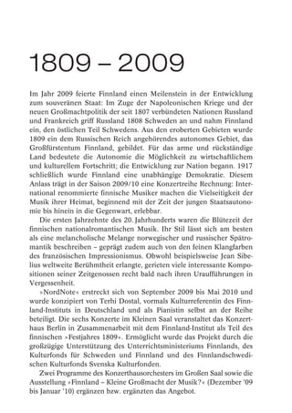 1809 – 2009
Im Jahr 2009 feierte Finnland einen Meilenstein in der Entwicklung
zum souveränen Staat: Im Zuge der Napoleonischen Kriege und der
neuen Großmachtpolitik der seit 1807 verbündeten Nationen Russland
und Frankreich griff Russland 1808 Schweden an und nahm Finnland
ein, den östlichen Teil Schwedens. Aus den eroberten Gebieten wurde
1809 ein dem Russischen Reich angehörendes autonomes Gebiet, das
Großfürstentum Finnland, gebildet. Für das arme und rückständige
Land bedeutete die Autonomie die Möglichkeit zu wirtschaftlichem
und kulturellem Fortschritt; die Entwicklung zur Nation begann. 1917
schließlich wurde Finnland eine unabhängige Demokratie. Diesem
Anlass trägt in der Saison 2009/10 eine Konzertreihe Rechnung: Inter-
national renommierte finnische Musiker machen die Vielseitigkeit der
Musik ihrer Heimat, beginnend mit der Zeit der jungen Staatsautono-
mie bis hinein in die Gegenwart, erlebbar.
    Die ersten Jahrzehnte des 20. Jahrhunderts waren die Blütezeit der
finnischen nationalromantischen Musik. Ihr Stil lässt sich am besten
als eine melancholische Melange norwegischer und russischer Spätro-
mantik beschreiben – geprägt zudem auch von den feinen Klangfarben
des französischen Impressionismus. Obwohl beispielsweise Jean Sibe-
lius weltweite Berühmtheit erlangte, gerieten viele interessante Kompo-
sitionen seiner Zeitgenossen recht bald nach ihren Uraufführungen in
Vergessenheit.
    »NordNote« erstreckt sich von September 2009 bis Mai 2010 und
wurde konzipiert von Terhi Dostal, vormals Kulturreferentin des Finn-
land-Instituts in Deutschland und als Pianistin selbst an der Reihe
beteiligt. Die sechs Konzerte im Kleinen Saal veranstaltet das Konzert-
haus Berlin in Zusammenarbeit mit dem Finnland-Institut als Teil des
finnischen »Festjahres 1809«. Ermöglicht wurde das Projekt durch die
großzügige Unterstützung des Unterrichtsministeriums Finnlands, des
Kulturfonds für Schweden und Finnland und des Finnlandschwedi-
schen Kulturfonds Svenska Kulturfonden.
    Zwei Programme des Konzerthausorchesters im Großen Saal sowie die
Ausstellung »Finnland – Kleine Großmacht der Musik?« (Dezember ’09
bis Januar ’10) ergänzen bzw. ergänzten das Angebot.
 