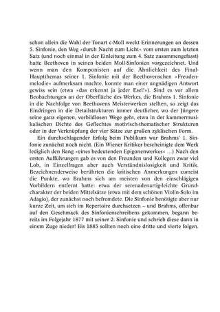 schon allein die Wahl der Tonart c-Moll weckt Erinnerungen an dessen
5. Sinfonie, den Weg »durch Nacht zum Licht« vom ersten zum letzten
Satz (und noch einmal in der Einleitung zum 4. Satz zusammengefasst)
hatte Beethoven in seinen beiden Moll-Sinfonien vorgezeichnet. Und
wenn man den Komponisten auf die Ähnlichkeit des Final-
Hauptthemas seiner 1. Sinfonie mit der Beethovenschen »Freuden-
melodie« aufmerksam machte, konnte man einer ungnädigen Antwort
gewiss sein (etwa »das erkennt ja jeder Esel!«). Sind es vor allem
Beobachtungen an der Oberfläche des Werkes, die Brahms 1. Sinfonie
in die Nachfolge von Beethovens Meisterwerken stellten, so zeigt das
Eindringen in die Detailstrukturen immer deutlicher, wo der Jüngere
seine ganz eigenen, vorbildlosen Wege geht, etwa in der kammermusi-
kalischen Dichte des Geflechtes motivisch-thematischer Strukturen
oder in der Verknüpfung der vier Sätze zur großen zyklischen Form.
    Ein durchschlagender Erfolg beim Publikum war Brahms’ 1. Sin-
fonie zunächst noch nicht. (Ein Wiener Kritiker bescheinigte dem Werk
lediglich den Rang »eines bedeutenden Epigonenwerkes« …) Nach den
ersten Aufführungen gab es von den Freunden und Kollegen zwar viel
Lob, in Einzelfragen aber auch Verständnislosigkeit und Kritik.
Bezeichnenderweise berührten die kritischen Anmerkungen zumeist
die Punkte, wo Brahms sich am meisten von den einschlägigen
Vorbildern entfernt hatte: etwa der serenadenartig-leichte Grund-
charakter der beiden Mittelsätze (etwa mit dem schönen Violin-Solo im
Adagio), der zunächst noch befremdete. Die Sinfonie benötigte aber nur
kurze Zeit, um sich im Repertoire durchsetzen – und Brahms, offenbar
auf den Geschmack des Sinfonienschreibens gekommen, begann be-
reits im Folgejahr 1877 mit seiner 2. Sinfonie und schrieb diese dann in
einem Zuge nieder! Bis 1885 sollten noch eine dritte und vierte folgen.
 