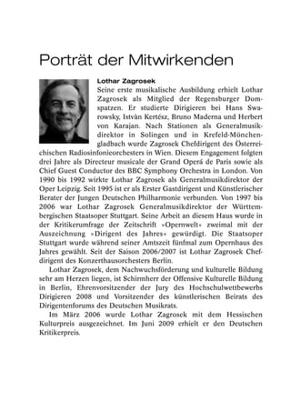 Porträt der Mitwirkenden
                  Lothar Zagrosek
                   Seine erste musikalische Ausbildung erhielt Lothar
                   Zagrosek als Mitglied der Regensburger Dom -
                   spatzen. Er studierte Dirigieren bei Hans Swa-
                   rowsky, Istvàn Kertész, Bruno Maderna und Herbert
                   von Karajan. Nach Stationen als Generalmusik-
                   direktor in Solingen und in Krefeld-Mönchen -
                   gladbach wurde Zagrosek Chefdirigent des Österrei-
chischen Radiosinfonieorchesters in Wien. Diesem Engagement folgten
drei Jahre als Directeur musicale der Grand Operá de Paris sowie als
Chief Guest Conductor des BBC Symphony Orchestra in London. Von
1990 bis 1992 wirkte Lothar Zagrosek als Generalmusikdirektor der
Oper Leipzig. Seit 1995 ist er als Erster Gastdirigent und Künstlerischer
Berater der Jungen Deutschen Philharmonie verbunden. Von 1997 bis
2006 war Lothar Zagrosek Generalmusikdirektor der Württem -
bergischen Staatsoper Stuttgart. Seine Arbeit an diesem Haus wurde in
der Kritikerumfrage der Zeitschrift »Opernwelt« zweimal mit der
Auszeichnung »Dirigent des Jahres« gewürdigt. Die Staatsoper
Stuttgart wurde während seiner Amtszeit fünfmal zum Opernhaus des
Jahres gewählt. Seit der Saison 2006/2007 ist Lothar Zagrosek Chef-
dirigent des Konzerthausorchesters Berlin.
   Lothar Zagrosek, dem Nachwuchsförderung und kulturelle Bildung
sehr am Herzen liegen, ist Schirmherr der Offensive Kulturelle Bildung
in Berlin, Ehrenvorsitzender der Jury des Hochschulwettbewerbs
Dirigieren 2008 und Vorsitzender des künstlerischen Beirats des
Dirigentenforums des Deutschen Musikrats.
   Im März 2006 wurde Lothar Zagrosek mit dem Hessischen
Kulturpreis ausgezeichnet. Im Juni 2009 erhielt er den Deutschen
Kritikerpreis.
 