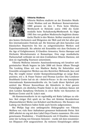 Viktoria Mullova
                    Viktoria Mullova studierte an der Zentralen Musik-
                    schule Moskau und am Moskauer Konservatorium.
                    1980 gewann sie den 1. Preis beim Sibelius-
                    Wettbewerb in Helsinki sowie 1982 die Gold -
                    medaille beim Tschaikowsky-Wettbewerb. Es folgte
                    1983 ihre von großem Medienecho begleitete drama-
                    tische Flucht in den Westen. Seither musiziert sie mit
den besten Orchestern und Dirigenten der Welt und tritt bei allen gro-
ßen internationalen Festivals auf. Ihr Interesse gilt dem barocken und
klassischen Repertoire bis hin zu zeitgenössischen Werken und
Experimentalmusik. Sie arbeitet mit Ensembles wie dem Orchestra of
the Age of Enlightenment, Il Giardino Armonico, Venice Baroque und
Orchestre Révolutionnaire et Romantique. Eine enge musikalische
Partnerschaft verbindet sie mit dem Cembalisten Ottavio Dantone, mit
dem sie regelmäßig Tourneen unternimmt.
   Viktoria Mullovas intensive Auseinandersetzung mit kreativer zeit-
genössischer Musik begann im Jahr 2000 mit ihrem Album Through
The Looking Glass mit von Matthew Barley für Solovioline und
Ensemble arrangierten Werken aus den Bereichen Weltmusik, Jazz und
Pop. Sie vergibt immer wieder Kompositionsaufträge an junge Kom-
ponisten, wie z. B. Fraser Trainer und Thomas Larcher. Das Londoner
Southbank Centre lud sie als »Artist-in-Focus« in die neu konzipierte
internationale Kammermusikreihe ein. Im Laufe dieser Spielzeit prä-
sentiert das Wiener Konzerthaus die Künstlerin in ihrer ganzen
Vielseitigkeit; ein ähnliches Projekt findet in der nächsten Saison mit
dem London Symphony Orchestra in einer Reihe von Konzerten im
Barbican Centre und St. Luke’s statt.
   Als Kammermusikerin ist sie regelmäßig mit Katia Labèque zu erle-
ben. Seit einiger Zeit spielt sie im Duo mit Kristian Bezuidenhout
(Hammerklavier) Werke von Schubert und Beethoven. Die Sonaten von
Ludwig van Beethoven haben beide auch bereits aufgenommen.
   Bei Philips liegt eine umfangreiche Diskographie von Viktoria
Mullova vor; viele ihrer Aufnahmen gewannen bedeutende Preise. Seit
2005 arbeitet sie eng mit dem Label Onyx Classics zusammen. Die erste
gemeinsame Produktion – Vivaldi-Konzerte mit Il Giardino Armonico
unter der Leitung von Giovanni Antonini – wurde mit dem renommier-
ten Diapason d’Or ausgezeichnet. Zu weiteren Einspielungen zählen
 