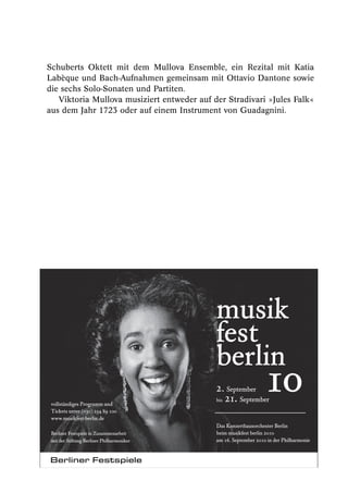 Schuberts Oktett mit dem Mullova Ensemble, ein Rezital mit Katia
Labèque und Bach-Aufnahmen gemeinsam mit Ottavio Dantone sowie
die sechs Solo-Sonaten und Partiten.
   Viktoria Mullova musiziert entweder auf der Stradivari »Jules Falk«
aus dem Jahr 1723 oder auf einem Instrument von Guadagnini.




                                            musik
                                            fest
                                            berlin
 vollständiges Programm und
 Tickets unter (030) 254 89 100
                                            2. September
                                            bis 21. September
                                                                 1o
 www.musikfest-berlin.de
                                            Das Konzerthausorchester Berlin
 Berliner Festspiele in Zusammenarbeit      beim musikfest berlin 2010
 mit der Stiftung Berliner Philharmoniker   am 16. September 2010 in der Philharmonie
 