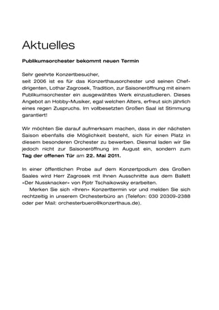 Aktuelles
Publikumsorchester bekommt neuen Termin

Sehr geehrte Konzertbesucher,
seit 2006 ist es für das Konzerthausorchester und seinen Chef-
dirigenten, Lothar Zagrosek, Tradition, zur Saisoneröffnung mit einem
Publikumsorchester ein ausgewähltes Werk einzustudieren. Dieses
Angebot an Hobby-Musiker, egal welchen Alters, erfreut sich jährlich
eines regen Zuspruchs. Im vollbesetzten Großen Saal ist Stimmung
garantiert!

Wir möchten Sie darauf aufmerksam machen, dass in der nächsten
Saison ebenfalls die Möglichkeit besteht, sich für einen Platz in
diesem besonderen Orchester zu bewerben. Diesmal laden wir Sie
jedoch nicht zur Saisoneröffnung im August ein, sondern zum
Tag der offenen Tür am 22. Mai 2011.

In einer öffentlichen Probe auf dem Konzertpodium des Großen
Saales wird Herr Zagrosek mit Ihnen Ausschnitte aus dem Ballett
»Der Nussknacker« von Pjotr Tschaikowsky erarbeiten.
   Merken Sie sich »Ihren« Konzerttermin vor und melden Sie sich
rechtzeitig in unserem Orchesterbüro an (Telefon: 030 20309-2388
oder per Mail: orchesterbuero@konzerthaus.de).
 