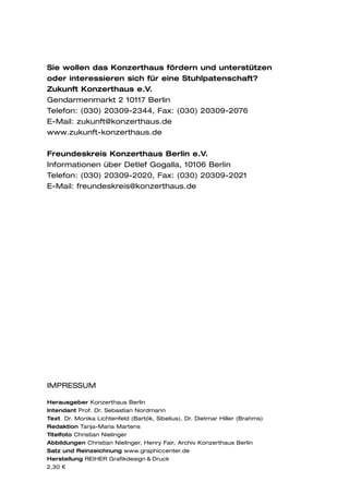 Sie wollen das Konzerthaus fördern und unterstützen
oder interessieren sich für eine Stuhlpatenschaft?
Zukunft Konzerthaus e.V.
Gendarmenmarkt 2 10117 Berlin
Telefon: (030) 20309-2344, Fax: (030) 20309-2076
E-Mail: zukunft@konzerthaus.de
www.zukunft-konzerthaus.de

Freundeskreis Konzerthaus Berlin e.V.
Informationen über Detlef Gogalla, 10106 Berlin
Telefon: (030) 20309-2020, Fax: (030) 20309-2021
E-Mail: freundeskreis@konzerthaus.de




IMPRESSUM

Herausgeber Konzerthaus Berlin
Intendant Prof. Dr. Sebastian Nordmann
Text Dr. Monika Lichtenfeld (Bartók, Sibelius), Dr. Dietmar Hiller (Brahms)
Redaktion Tanja-Maria Martens
Titelfoto Christian Nielinger
Abbildungen Christian Nielinger, Henry Fair, Archiv Konzerthaus Berlin
Satz und Reinzeichnung www.graphiccenter.de
Herstellung REIHER Grafikdesign & Druck
2,30 €
 