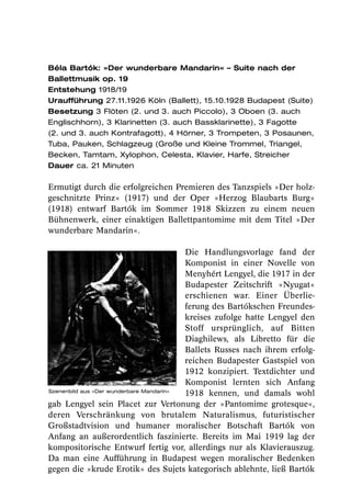 Béla Bartók: »Der wunderbare Mandarin« – Suite nach der
Ballettmusik op. 19
Entstehung 1918/19
Uraufführung 27.11.1926 Köln (Ballett), 15.10.1928 Budapest (Suite)
Besetzung 3 Flöten (2. und 3. auch Piccolo), 3 Oboen (3. auch
Englischhorn), 3 Klarinetten (3. auch Bassklarinette), 3 Fagotte
(2. und 3. auch Kontrafagott), 4 Hörner, 3 Trompeten, 3 Posaunen,
Tuba, Pauken, Schlagzeug (Große und Kleine Trommel, Triangel,
Becken, Tamtam, Xylophon, Celesta, Klavier, Harfe, Streicher
Dauer ca. 21 Minuten

Ermutigt durch die erfolgreichen Premieren des Tanzspiels »Der holz-
geschnitzte Prinz« (1917) und der Oper »Herzog Blaubarts Burg«
(1918) entwarf Bartók im Sommer 1918 Skizzen zu einem neuen
Bühnenwerk, einer einaktigen Ballettpantomime mit dem Titel »Der
wunderbare Mandarin«.

                                         Die Handlungsvorlage fand der
                                         Komponist in einer Novelle von
                                         Menyhért Lengyel, die 1917 in der
                                         Budapester Zeitschrift »Nyugat«
                                         erschienen war. Einer Überlie-
                                         ferung des Bartókschen Freundes-
                                         kreises zufolge hatte Lengyel den
                                         Stoff ursprünglich, auf Bitten
                                         Diaghilews, als Libretto für die
                                         Ballets Russes nach ihrem erfolg-
                                         reichen Budapester Gastspiel von
                                         1912 konzipiert. Textdichter und
                                         Komponist lernten sich Anfang
Szenenbild aus »Der wunderbare Mandarin«
                                         1918 kennen, und damals wohl
gab Lengyel sein Placet zur Vertonung der »Pantomime grotesque«,
deren Verschränkung von brutalem Naturalismus, futuristischer
Großstadtvision und humaner moralischer Botschaft Bartók von
Anfang an außerordentlich faszinierte. Bereits im Mai 1919 lag der
kompositorische Entwurf fertig vor, allerdings nur als Klavierauszug.
Da man eine Aufführung in Budapest wegen moralischer Bedenken
gegen die »krude Erotik« des Sujets kategorisch ablehnte, ließ Bartók
 