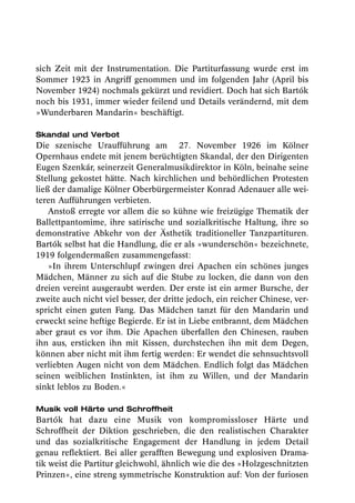 sich Zeit mit der Instrumentation. Die Partiturfassung wurde erst im
Sommer 1923 in Angriff genommen und im folgenden Jahr (April bis
November 1924) nochmals gekürzt und revidiert. Doch hat sich Bartók
noch bis 1931, immer wieder feilend und Details verändernd, mit dem
»Wunderbaren Mandarin« beschäftigt.

Skandal und Verbot
Die szenische Uraufführung am 27. November 1926 im Kölner
Opernhaus endete mit jenem berüchtigten Skandal, der den Dirigenten
Eugen Szenkár, seinerzeit Generalmusikdirektor in Köln, beinahe seine
Stellung gekostet hätte. Nach kirchlichen und behördlichen Protesten
ließ der damalige Kölner Oberbürgermeister Konrad Adenauer alle wei-
teren Aufführungen verbieten.
    Anstoß erregte vor allem die so kühne wie freizügige Thematik der
Ballettpantomime, ihre satirische und sozialkritische Haltung, ihre so
demonstrative Abkehr von der Ästhetik traditioneller Tanzpartituren.
Bartók selbst hat die Handlung, die er als »wunderschön« bezeichnete,
1919 folgendermaßen zusammengefasst:
    »In ihrem Unterschlupf zwingen drei Apachen ein schönes junges
Mädchen, Männer zu sich auf die Stube zu locken, die dann von den
dreien vereint ausgeraubt werden. Der erste ist ein armer Bursche, der
zweite auch nicht viel besser, der dritte jedoch, ein reicher Chinese, ver-
spricht einen guten Fang. Das Mädchen tanzt für den Mandarin und
erweckt seine heftige Begierde. Er ist in Liebe entbrannt, dem Mädchen
aber graut es vor ihm. Die Apachen überfallen den Chinesen, rauben
ihn aus, ersticken ihn mit Kissen, durchstechen ihn mit dem Degen,
können aber nicht mit ihm fertig werden: Er wendet die sehnsuchtsvoll
verliebten Augen nicht von dem Mädchen. Endlich folgt das Mädchen
seinen weiblichen Instinkten, ist ihm zu Willen, und der Mandarin
sinkt leblos zu Boden.«

Musik voll Härte und Schroffheit
Bartók hat dazu eine Musik von kompromissloser Härte und
Schroffheit der Diktion geschrieben, die den realistischen Charakter
und das sozialkritische Engagement der Handlung in jedem Detail
genau reflektiert. Bei aller gerafften Bewegung und explosiven Drama-
tik weist die Partitur gleichwohl, ähnlich wie die des »Holzgeschnitzten
Prinzen«, eine streng symmetrische Konstruktion auf: Von der furiosen
 