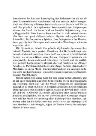 Introduktion bis hin zum Lento-Epilog der Todesszene ist sie mit all
ihren kontrastierenden Abschnitten auf eine zentrale Achse bezogen.
Auch der Einbezug stilisierter Tanzcharaktere von Marsch und Walzer
und die plastisch durchgeformten kontrapunktischen Steigerungen
sichern der Musik ein hohes Maß an formaler Objektivierung. Aus-
schlaggebend für ihren inneren Zusammenhalt ist nicht zuletzt ein sub-
tiles Netz von quasi »leitmotivischen« Figuren und »symbolischen«
Intervallen, die den sozialen Sphären, den Protagonisten des Dramas,
ihren psychischen Haltungen und emotionalen Wandlungen minuziös
zugeordnet sind.
    Die Dynamik der Musik, ihre geballte rhythmische Spannung, ihre
ostinate Motivik, auch gewisse Charaktere des Orchesterklangs erin-
nern deutlich an Strawinskys »Sacre du Printemps«, den Bartók freilich
damals nur aus dem Klavierauszug kannte. Dagegen verweisen die dis-
sonanzreiche, kaum noch tonal gebundene Harmonik und die zerklüf-
tete, gestisch hochexpressive Melodik eher auf Parallelen zur »Wiener
Schule«, zu Partituren Schönbergs und Bergs. Bartóks »Wunderbarer
Mandarin« ist »neue Musik« im emphatischen Sinn wie kaum ein ande-
res Werk des Komponisten – eines der großen Dokumente expressioni-
stischen Musiktheaters.
    Bartók selbst hielt dieses Werk für eine seiner besten Arbeiten, und
er gab auch nach dem kläglichen Scheitern des ersten Bühnenversuchs
die Hoffnung nicht auf. Um die Musik wenigstens im Konzertsaal
zugänglich zu machen, hat er in mehreren Anläufen eine Suitenfassung
erarbeitet; die dritte, definitive Version wurde im Februar 1927 vollen-
det und am 15. Oktober 1928 unter Leitung von Ernst von Dohnány in
Budapest uraufgeführt. Sie ist, von unwesentlichen Kürzungen abgese-
hen, mit der Musik der ursprünglichen Bühnenpartitur identisch, ver-
zichtet indes auf die Schlußszene und endet – nach der »Hetzjagd« auf
den Mandarin – mit wenigen, eigens zu diesem Zweck hinzukompo-
nierten Schlusstakten.
 