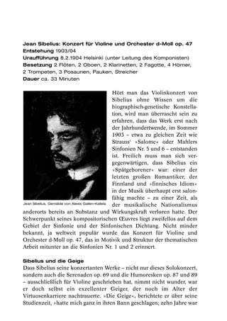 Jean Sibelius: Konzert für Violine und Orchester d-Moll op. 47
Entstehung 1903/04
Uraufführung 8.2.1904 Helsinki (unter Leitung des Komponisten)
Besetzung 2 Flöten, 2 Oboen, 2 Klarinetten, 2 Fagotte, 4 Hörner,
2 Trompeten, 3 Posaunen, Pauken, Streicher
Dauer ca. 33 Minuten

                                                 Hört man das Violinkonzert von
                                                 Sibelius ohne Wissen um die
                                                 biographisch-genetische Konstella-
                                                 tion, wird man überrascht sein zu
                                                 erfahren, dass das Werk erst nach
                                                 der Jahrhundertwende, im Sommer
                                                 1903 – etwa zu gleichen Zeit wie
                                                 Strauss‘ »Salome« oder Mahlers
                                                 Sinfonien Nr. 5 und 6 – entstanden
                                                 ist. Freilich muss man sich ver-
                                                 gegenwärtigen, dass Sibelius ein
                                                 »Spätgeborener« war: einer der
                                                 letzten großen Romantiker, der
                                                 Finnland und »finnisches Idiom«
                                                 in der Musik überhaupt erst salon-
                                                 fähig machte – zu einer Zeit, als
Jean Sibelius. Gemälde von Alexis Gallen-Kallela
                                                 der musikalische Nationalismus
anderorts bereits an Substanz und Wirkungskraft verloren hatte. Der
Schwerpunkt seines kompositorischen Œuvres liegt zweifellos auf dem
Gebiet der Sinfonie und der Sinfonischen Dichtung. Nicht minder
bekannt, ja weltweit populär wurde das Konzert für Violine und
Orchester d-Moll op. 47, das in Motivik und Struktur der thematischen
Arbeit mitunter an die Sinfonien Nr. 1 und 2 erinnert.

Sibelius und die Geige
Dass Sibelius seine konzertanten Werke – nicht nur dieses Solokonzert,
sondern auch die Serenaden op. 69 und die Humoresken op. 87 und 89
– ausschließlich für Violine geschrieben hat, nimmt nicht wunder, war
er doch selbst ein exzellenter Geiger, der noch im Alter der
Virtuosenkarriere nachtrauerte. »Die Geige«, berichtete er über seine
Studienzeit, »hatte mich ganz in ihren Bann geschlagen; zehn Jahre war
 