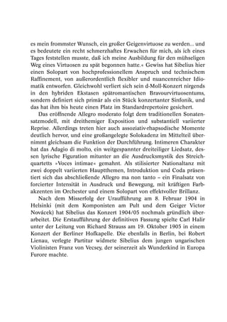 es mein frommster Wunsch, ein großer Geigenvirtuose zu werden... und
es bedeutete ein recht schmerzhaftes Erwachen für mich, als ich eines
Tages feststellen musste, daß ich meine Ausbildung für den mühseligen
Weg eines Virtuosen zu spät begonnen hatte.« Gewiss hat Sibelius hier
einen Solopart von hochprofessionellem Anspruch und technischem
Raffinement, von außerordentlich flexibler und nuancenreicher Idio-
matik entworfen. Gleichwohl verliert sich sein d-Moll-Konzert nirgends
in den hybriden Ekstasen spätromantischen Bravourvirtuosentums,
sondern definiert sich primär als ein Stück konzertanter Sinfonik, und
das hat ihm bis heute einen Platz im Standardrepertoire gesichert.
    Das eröffnende Allegro moderato folgt dem traditionellen Sonaten-
satzmodell, mit dreithemiger Exposition und substantiell variierter
Reprise. Allerdings treten hier auch assoziativ-rhapsodische Momente
deutlich hervor, und eine großangelegte Solokadenz im Mittelteil über-
nimmt gleichsam die Funktion der Durchführung. Intimeren Charakter
hat das Adagio di molto, ein weitgespannter dreiteiliger Liedsatz, des-
sen lyrische Figuration mitunter an die Ausdrucksmystik des Streich-
quartetts »Voces intimae« gemahnt. Als stilisierter Nationaltanz mit
zwei doppelt variierten Hauptthemen, Introduktion und Coda präsen-
tiert sich das abschließende Allegro ma non tanto – ein Finalsatz von
forcierter Intensität in Ausdruck und Bewegung, mit kräftigen Farb-
akzenten im Orchester und einem Solopart von effektvoller Brillanz.
    Nach dem Misserfolg der Uraufführung am 8. Februar 1904 in
Helsinki (mit dem Komponisten am Pult und dem Geiger Victor
Novácek) hat Sibelius das Konzert 1904/05 nochmals gründlich über-
arbeitet. Die Erstaufführung der definitiven Fassung spielte Carl Halir
unter der Leitung von Richard Strauss am 19. Oktober 1905 in einem
Konzert der Berliner Hofkapelle. Die ebenfalls in Berlin, bei Robert
Lienau, verlegte Partitur widmete Sibelius dem jungen ungarischen
Violinisten Franz von Vecsey, der seinerzeit als Wunderkind in Europa
Furore machte.
 