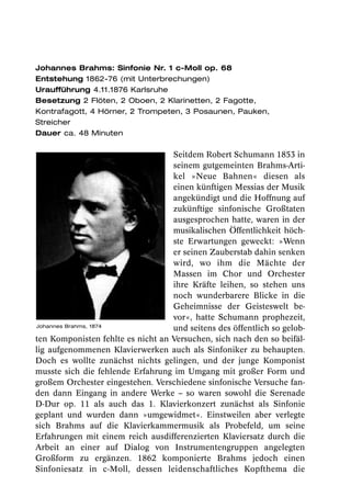 Johannes Brahms: Sinfonie Nr. 1 c-Moll op. 68
Entstehung 1862-76 (mit Unterbrechungen)
Uraufführung 4.11.1876 Karlsruhe
Besetzung 2 Flöten, 2 Oboen, 2 Klarinetten, 2 Fagotte,
Kontrafagott, 4 Hörner, 2 Trompeten, 3 Posaunen, Pauken,
Streicher
Dauer ca. 48 Minuten

                                   Seitdem Robert Schumann 1853 in
                                   seinem gutgemeinten Brahms-Arti-
                                   kel »Neue Bahnen« diesen als
                                   einen künftigen Messias der Musik
                                   angekündigt und die Hoffnung auf
                                   zukünftige sinfonische Großtaten
                                   ausgesprochen hatte, waren in der
                                   musikalischen Öffentlichkeit höch-
                                   ste Erwartungen geweckt: »Wenn
                                   er seinen Zauberstab dahin senken
                                   wird, wo ihm die Mächte der
                                   Massen im Chor und Orchester
                                   ihre Kräfte leihen, so stehen uns
                                   noch wunderbarere Blicke in die
                                   Geheimnisse der Geisteswelt be-
                                   vor«, hatte Schumann prophezeit,
Johannes Brahms, 1874
                                   und seitens des öffentlich so gelob-
ten Komponisten fehlte es nicht an Versuchen, sich nach den so beifäl-
lig aufgenommenen Klavierwerken auch als Sinfoniker zu behaupten.
Doch es wollte zunächst nichts gelingen, und der junge Komponist
musste sich die fehlende Erfahrung im Umgang mit großer Form und
großem Orchester eingestehen. Verschiedene sinfonische Versuche fan-
den dann Eingang in andere Werke – so waren sowohl die Serenade
D-Dur op. 11 als auch das 1. Klavierkonzert zunächst als Sinfonie
geplant und wurden dann »umgewidmet«. Einstweilen aber verlegte
sich Brahms auf die Klavierkammermusik als Probefeld, um seine
Erfahrungen mit einem reich ausdifferenzierten Klaviersatz durch die
Arbeit an einer auf Dialog von Instrumentengruppen angelegten
Großform zu ergänzen. 1862 komponierte Brahms jedoch einen
Sinfoniesatz in c-Moll, dessen leidenschaftliches Kopfthema die
 