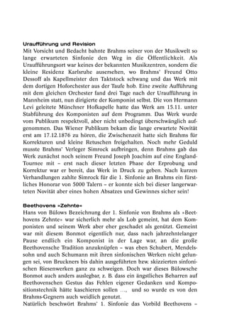 Uraufführung und Revision
Mit Vorsicht und Bedacht bahnte Brahms seiner von der Musikwelt so
lange erwarteten Sinfonie den Weg in die Öffentlichkeit. Als
Uraufführungsort war keines der bekannten Musikzentren, sondern die
kleine Residenz Karlsruhe ausersehen, wo Brahms’ Freund Otto
Dessoff als Kapellmeister den Taktstock schwang und das Werk mit
dem dortigen Hoforchester aus der Taufe hob. Eine zweite Aufführung
mit dem gleichen Orchester fand drei Tage nach der Uraufführung in
Mannheim statt, nun dirigierte der Komponist selbst. Die von Hermann
Levi geleitete Münchner Hofkapelle hatte das Werk am 15.11. unter
Stabführung des Komponisten auf dem Programm. Das Werk wurde
vom Publikum respektvoll, aber nicht unbedingt überschwänglich auf-
genommen. Das Wiener Publikum bekam die lange erwartete Novität
erst am 17.12.1876 zu hören, die Zwischenzeit hatte sich Brahms für
Korrekturen und kleine Retuschen freigehalten. Noch mehr Geduld
musste Brahms’ Verleger Simrock aufbringen, denn Brahms gab das
Werk zunächst noch seinem Freund Joseph Joachim auf eine England-
Tournee mit – erst nach dieser letzten Phase der Erprobung und
Korrektur war er bereit, das Werk in Druck zu geben. Nach kurzen
Verhandlungen zahlte Simrock für die 1. Sinfonie an Brahms ein fürst-
liches Honorar von 5000 Talern – er konnte sich bei dieser langerwar-
teten Novität aber eines hohen Absatzes und Gewinnes sicher sein!

Beethovens »Zehnte«
Hans von Bülows Bezeichnung der 1. Sinfonie von Brahms als »Beet-
hovens Zehnte« war sicherlich mehr als Lob gemeint, hat dem Kom-
ponisten und seinem Werk aber eher geschadet als genützt. Gemeint
war mit diesem Bonmot eigentlich nur, dass nach jahrzehntelanger
Pause endlich ein Komponist in der Lage war, an die große
Beethovensche Tradition anzuknüpfen – was eben Schubert, Mendels-
sohn und auch Schumann mit ihren sinfonischen Werken nicht gelun-
gen sei, von Bruckners bis dahin ausgeführten bzw. skizzierten sinfoni-
schen Riesenwerken ganz zu schweigen. Doch war dieses Bülowsche
Bonmot auch anders auslegbar, z. B. dass ein ängstliches Beharren auf
Beethovenschen Gestus das Fehlen eigener Gedanken und Kompo-
sitionstechnik hätte kaschieren sollen …, und so wurde es von den
Brahms-Gegnern auch weidlich genutzt.
Natürlich beschwört Brahms’ 1. Sinfonie das Vorbild Beethovens –
 