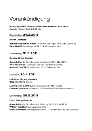 Vorankündigung
Streichquartett International – Die weiteren Konzerte
Jeweils Kleiner Saal, 20.00 Uhr


Donnerstag,   24.2.2011
Keller Quartett

Johann Sebastian Bach »Die Kunst der Fuge« BWV 1080 (Auswahl)
Béla Bartók Streichquartett Nr. 3; Streichquartett Nr. 6


Donnerstag,   31.3.2011
Cecilia String Quartet

Joseph Haydn Streichquartett g-Moll op. 20 Nr. 3 Hob III:33
Ana Sokolovic »Commedia dell’arte« für Streichquartett
           ˇák Streichquartett Nr. 13 G-Dur op. 106
Antonín Dvor


Mittwoch,   20.4.2011
Leipziger Streichquartett
Stephan Genz Bariton

Ludwig van Beethoven Streichquartett a-Moll op. 132
Othmar Schoeck »Notturno« für Bariton und Streichquartett op. 47


Donnerstag,   26.5.2011
Doric String Quartet

Joseph Haydn Streichquartett A-Dur op. 20 Nr. 6 Hob III:36
William Walton Streichquartett a-Moll
Franz Schubert Streichquartett d-Moll D 810 (»Der Tod und das Mädchen«)
 