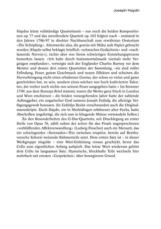 Joseph Haydn




Haydns letzte vollständige Quartettserie – nur noch die beiden Kompositio-
nen op. 77 und das unvollendete Quartett op. 103 folgten nach – entstand in
den Jahren 1796/97 in direkter Nachbarschaft zum erwähnten Oratorium
»Die Schöpfung«. Alterswerke also, die gewiss mit Mühe aufs Papier gebracht
wurden (Haydn selbst beklagte brieflich »schwaches Gedächtnis« und »nach-
lassende Nerven«), nichts aber von ihrem schwierigen Entstehungsprozess
bemerken lassen. »Ich habe durch Instrumentalmusik niemals mehr Ver-
gnügen empfunden«, verneigte sich der Engländer Charles Burney vor dem
Meister und dessen drei ersten Quartetten der Sammlung, »sie sind voller
Erfindung, Feuer, gutem Geschmack und neuen Effekten und scheinen die
Hervorbringung nicht eines erhabenen Genius, der schon so vieles und gutes
geschrieben hat, zu sein, sondern eines solchen von hoch kultivierten Talen-
ten, der vorher noch nichts von seinem Feuer ausgegeben hatte.« Im Sommer
1799, aus dem Burneys Brief stammt, waren die Werke ganz frisch in London
und Wien erschienen – die beiden vorangehenden Jahre hatte der zahlende
Auftraggeber, ein ungarischer Graf namens Joseph Erdödy, die alleinige Ver-
fügungsgewalt besessen. (In Erdödys Besitz verschwanden auch die Original-
manuskripte. Doch Haydn, ein in Marktdingen erfahrener alter Fuchs, hatte
Abschriften angefertigt, die sich nun in klingende Münze verwandeln ließen.)
    Zu den Besonderheiten des G-Dur-Quartetts, seit Drucklegung an erster
Stelle von Opus 76, zählt neben der schon für das Finale angesprochenen
»verblüffenden Affektverwandlung« (Ludwig Finscher) auch ein Menuett, das
ein schwingendes »Serenaden«-Trio zwischen eruptive, bereits auf Beetho-
vensche Scherzi weisende Rahmenteile setzt. Dem ersten Satz ist – in dieser
Werkgruppe singulär – eine Mini-Einleitung voraus geschickt, bevor das
Cello zum eigentlichen Anfang aufspielt. Das letzte Wort wiederum gehört
dem Cello im langsamen Satz: Hymnische, blockhafte Teile wechseln hier
mehrfach mit ernsten »Gesprächen« über bewegterem Grund.
 