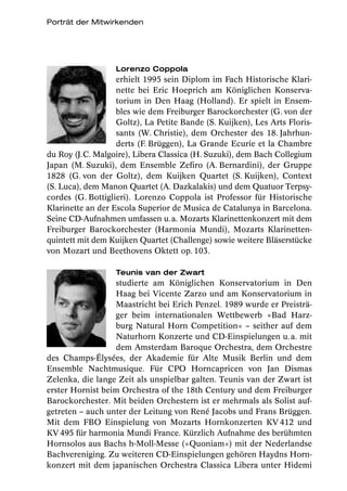 Porträt der Mitwirkenden




                   Lorenzo Coppola
                   erhielt 1995 sein Diplom im Fach Historische Klari-
                   nette bei Eric Hoeprich am Königlichen Konserva-
                   torium in Den Haag (Holland). Er spielt in Ensem-
                   bles wie dem Freiburger Barockorchester (G. von der
                   Goltz), La Petite Bande (S. Kuijken), Les Arts Floris-
                   sants (W. Christie), dem Orchester des 18. Jahrhun-
                   derts (F. Brüggen), La Grande Ecurie et la Chambre
du Roy (J.C. Malgoire), Libera Classica (H. Suzuki), dem Bach Collegium
Japan (M. Suzuki), dem Ensemble Zefiro (A. Bernardini), der Gruppe
1828 (G. von der Goltz), dem Kuijken Quartet (S. Kuijken), Context
(S. Luca), dem Manon Quartet (A. Dazkalakis) und dem Quatuor Terpsy-
cordes (G. Bottiglieri). Lorenzo Coppola ist Professor für Historische
Klarinette an der Escola Superior de Musica de Catalunya in Barcelona.
Seine CD-Aufnahmen umfassen u. a. Mozarts Klarinettenkonzert mit dem
Freiburger Barockorchester (Harmonia Mundi), Mozarts Klarinetten-
quintett mit dem Kuijken Quartet (Challenge) sowie weitere Bläserstücke
von Mozart und Beethovens Oktett op. 103.

                   Teunis van der Zwart
                  studierte am Königlichen Konservatorium in Den
                  Haag bei Vicente Zarzo und am Konservatorium in
                  Maastricht bei Erich Penzel. 1989 wurde er Preisträ-
                  ger beim internationalen Wettbewerb »Bad Harz-
                  burg Natural Horn Competition« – seither auf dem
                  Naturhorn Konzerte und CD-Einspielungen u. a. mit
                  dem Amsterdam Baroque Orchestra, dem Orchestre
des Champs-Élysées, der Akademie für Alte Musik Berlin und dem
Ensemble Nachtmusique. Für CPO Horncapricen von Jan Dismas
Zelenka, die lange Zeit als unspielbar galten. Teunis van der Zwart ist
erster Hornist beim Orchestra of the 18th Century und dem Freiburger
Barockorchester. Mit beiden Orchestern ist er mehrmals als Solist auf-
getreten – auch unter der Leitung von René Jacobs und Frans Brüggen.
Mit dem FBO Einspielung von Mozarts Hornkonzerten KV 412 und
KV 495 für harmonia Mundi France. Kürzlich Aufnahme des berühmten
Hornsolos aus Bachs h-Moll-Messe (»Quoniam«) mit der Nederlandse
Bachvereniging. Zu weiteren CD-Einspielungen gehören Haydns Horn-
konzert mit dem japanischen Orchestra Classica Libera unter Hidemi
 