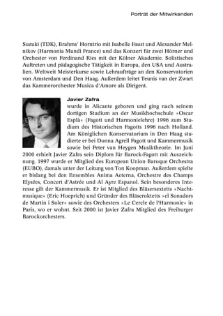 Porträt der Mitwirkenden




Suzuki (TDK), Brahms’ Horntrio mit Isabelle Faust und Alexander Mel-
nikov (Harmonia Mundi France) und das Konzert für zwei Hörner und
Orchester von Ferdinand Ries mit der Kölner Akademie. Solistisches
Auftreten und pädagogische Tätigkeit in Europa, den USA und Austra-
lien. Weltweit Meisterkurse sowie Lehraufträge an den Konservatorien
von Amsterdam und Den Haag. Außerdem leitet Teunis van der Zwart
das Kammerorchester Musica d’Amore als Dirigent.

                  Javier Zafra
                   wurde in Alicante geboren und ging nach seinem
                   dortigen Studium an der Musikhochschule »Oscar
                   Esplà« (Fagott und Harmonielehre) 1996 zum Stu-
                   dium des Historischen Fagotts 1996 nach Holland.
                   Am Königlichen Konservatorium in Den Haag stu-
                   dierte er bei Donna Agrell Fagott und Kammermusik
                   sowie bei Peter van Heygen Musiktheorie. Im Juni
2000 erhielt Javier Zafra sein Diplom für Barock-Fagott mit Auszeich-
nung. 1997 wurde er Mitglied des European Union Baroque Orchestra
(EUBO), damals unter der Leitung von Ton Koopman. Außerdem spielte
er bislang bei den Ensembles Anima Aeterna, Orchestre des Champs
Elysées, Concert d’Astrée und Al Ayre Espanol. Sein besonderes Inte-
resse gilt der Kammermusik. Er ist Mitglied des Bläsersextetts »Nacht-
musique« (Eric Hoeprich) und Gründer des Bläseroktetts »el Sonadors
de Martin i Soler« sowie des Orchesters »Le Cercle de l’Harmonie« in
Paris, wo er wohnt. Seit 2000 ist Javier Zafra Mitglied des Freiburger
Barockorchesters.
 