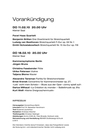 Vorankündigung
DO 11.02.10 20.00 Uhr
Kleiner Saal

Pavel Haas Quartett
Benjamin Britten Drei Divertimenti für Streichquartett
Ludwig van Beethoven Streichquartett F-Dur op. 59 Nr. 1
Dmitri Schostakowitsch Streichquartett Nr. 10 As-Dur op. 118



DO 18.02.10 20.00 Uhr
Kleiner Saal

Kammersymphonie Berlin
Jürgen Bruns

Christina Fassbender Flöte
Ulrike Petersen Violine
Tatjana Blome Klavier

Alexandre Tansman Partita für Streichorchester
Ernst Krenek Concertino für Kammerorchester op. 27;
»Leb’ wohl mein Schatz« – Blues aus der Oper »Jonny spielt auf«
Darius Milhaud »La Création du monde« – Ballettmusik op. 81a
Kurt Weill »Kleine Dreigroschenmusik«




IMPRESSUM

Herausgeber Konzerthaus Berlin
Intendant Prof. Dr. Sebastian Nordmann
Text Susanne Laurentius
Redaktion Andreas Hitscher
Titelfotografie Christian Nielinger
Abbildungen Archiv KHB (8), Felix Broede, Eckhard Joite
Reinzeichnung und Herstellung REIHER Grafikdesign & Druck
2,00 €


Die Intendanz möchte darauf hinweisen, dass das Fotografieren sowie
die Nutzung ton- und videotechnischer Geräte nicht zulässig sind.
 