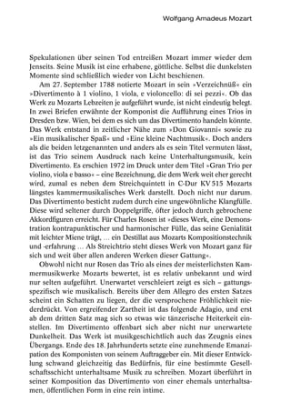 Wolfgang Amadeus Mozart




Spekulationen über seinen Tod entreißen Mozart immer wieder dem
Jenseits. Seine Musik ist eine erhabene, göttliche. Selbst die dunkelsten
Momente sind schließlich wieder von Licht beschienen.
    Am 27. September 1788 notierte Mozart in sein »Verzeichnüß« ein
»Divertimento à 1 violino, 1 viola, e violoncello: di sei pezzi«. Ob das
Werk zu Mozarts Lebzeiten je aufgeführt wurde, ist nicht eindeutig belegt.
In zwei Briefen erwähnte der Komponist die Aufführung eines Trios in
Dresden bzw. Wien, bei dem es sich um das Divertimento handeln könnte.
Das Werk entstand in zeitlicher Nähe zum »Don Giovanni« sowie zu
»Ein musikalischer Spaß« und »Eine kleine Nachtmusik«. Doch anders
als die beiden letzgenannten und anders als es sein Titel vermuten lässt,
ist das Trio seinem Ausdruck nach keine Unterhaltungsmusik, kein
Divertimento. Es erschien 1972 im Druck unter dem Titel »Gran Trio per
violino, viola e basso« – eine Bezeichnung, die dem Werk weit eher gerecht
wird, zumal es neben dem Streichquintett in C-Dur KV 515 Mozarts
längstes kammermusikalisches Werk darstellt. Doch nicht nur darum.
Das Divertimento besticht zudem durch eine ungewöhnliche Klangfülle.
Diese wird seltener durch Doppelgriffe, öfter jedoch durch gebrochene
Akkordfiguren erreicht. Für Charles Rosen ist »dieses Werk, eine Demons-
tration kontrapunktischer und harmonischer Fülle, das seine Genialität
mit leichter Miene trägt, … ein Destillat aus Mozarts Kompositionstechnik
und -erfahrung … Als Streichtrio steht dieses Werk von Mozart ganz für
sich und weit über allen anderen Werken dieser Gattung«.
    Obwohl nicht nur Rosen das Trio als eines der meisterlichsten Kam-
mermusikwerke Mozarts bewertet, ist es relativ unbekannt und wird
nur selten aufgeführt. Unerwartet verschleiert zeigt es sich – gattungs-
spezifisch wie musikalisch. Bereits über dem Allegro des ersten Satzes
scheint ein Schatten zu liegen, der die versprochene Fröhlichkeit nie-
derdrückt. Von ergreifender Zartheit ist das folgende Adagio, und erst
ab dem dritten Satz mag sich so etwas wie tänzerische Heiterkeit ein-
stellen. Im Divertimento offenbart sich aber nicht nur unerwartete
Dunkelheit. Das Werk ist musikgeschichtlich auch das Zeugnis eines
Übergangs. Ende des 18. Jahrhunderts setzte eine zunehmende Emanzi-
pation des Komponisten von seinem Auftraggeber ein. Mit dieser Entwick-
lung schwand gleichzeitig das Bedürfnis, für eine bestimmte Gesell-
schaftsschicht unterhaltsame Musik zu schreiben. Mozart überführt in
seiner Komposition das Divertimento von einer ehemals unterhaltsa-
men, öffentlichen Form in eine rein intime.
 