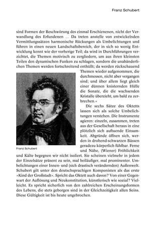 Franz Schubert




sind Formen der Beschwörung des einmal Erschienenen, nicht der Ver-
wandlung des Erfundenen … Da treten anstelle von entwickelnden
Vermittlungssätzen harmonische Rückungen als Umbelichtungen und
führen in einen neuen Landschaftsbereich, der in sich so wenig Ent-
wicklung kennt wie der vorherige Teil; da wird in Durchführungen ver-
zichtet, die Themen motivisch zu zergliedern, um aus ihren kleinsten
Teilen den dynamischen Funken zu schlagen, sondern die unabänderli-
chen Themen werden fortschreitend enthüllt; da werden rückschauend
                                     Themen wieder aufgenommen, die
                                     durchmessen, nicht aber vergangen
                                     sind; und über allem liegt gleich
                                     einer dünnen knisternden Hülle
                                     die Sonate, die die wachsenden
                                     Kristalle überzieht, um bald zu zer-
                                     brechen.«
                                         Die sechs Sätze des Oktetts
                                     lassen sich als solche Umbelich-
                                     tungen verstehen. Die Instrumente
                                     agieren: einzeln, zusammen, treten
                                     aus der Gesellschaft heraus in eine
                                     plötzlich sich auftuende Einsam-
                                     keit. Abgründe öffnen sich, wer-
                                     den in drohend-schwarzen Bässen
                                     geradezu körperlich fühlbar. Ferne
Franz Schubert
                                     und Nähe, (Wiener) Fröhlichkeit
und Kälte begegnen wir nicht isoliert. Sie scheinen vielmehr in jedem
der Einzelsätze präsent zu sein, mal beiläufiger, mal prominenter. Um-
belichtungen einer Innen- und (sich drastisch verändernden) Außenwelt.
Schubert gilt unter den deutschsprachigen Komponisten als das erste
»Kind der Großstadt«. Spricht das Oktett auch davon? Von einer Gegen-
wart der Auflösung und Neukonstitution, künstlerisch wie sozial? Viel-
leicht. Es spricht sicherlich von den zahlreichen Erscheinungsformen
des Lebens, die stets geborgen sind in der Gleichzeitigkeit allen Seins.
Diese Gültigkeit ist bis heute ungebrochen.
 