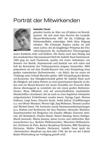 Porträt der Mitwirkenden
                   Isabelle Faust
                    gründete bereits im Alter von elf Jahren ein Streich-
                    quartett. Als sich nach dem Gewinn des Leopold-
                    Mozart-Wettbewerbs 1987 für die 15-Jährige die
                    Solistenlaufbahn ankündigte, blieb diese Prägung
                    erhalten: Mit Christoph Poppen suchte sie sich
                    einen Lehrer, der als langjähriger Primarius des Che-
                    rubini-Quartetts die musikalischen Überzeugungen
seiner Schülerin teilte und förderte. Die Suche nach dem Dialog und
den musikalischen Ideenaustausch blieb für Isabelle Faust bestimmend.
1993 ging sie nach Frankreich, machte mit ersten Aufnahmen von
Sonaten von Bartók, Szymanowski und Janáček von sich reden und
ließ die Kernstücke des Violinrepertoires langsam heranreifen. 2003
präsentierte sie mit dem Dvořák-Konzert ihre erste Einspielung eines
großen romantischen Orchesterwerks – ein Stück, das sie schon als
15-Jährige unter Yehudi Menuhin spielte. 2007 Einspielung des Beetho-
ven-Konzertes. Zur Dialogbereitschaft gehört für Isabelle Faust auch
die Fähigkeit, mit jedem Partner zu einer gemeinsamen Sprache zu fin-
den und ein Mozart-Konzert mit einem Ensemble wie Concerto Köln
ebenso überzeugend zu vermitteln wie mit einem großen Sinfonieor-
chester. Diese Offenheit, sich auf unterschiedlichste musikalische
Handschriften einzulassen, hat sie auch zu einer begehrten Interpretin
zeitgenössischer Violinliteratur werden lassen: György Ligeti, Morton
Feldman, Luigi Nono, Giacinto Scelsi, André Jolivet; Uraufführungen
u.a. von Olivier Messiaen, Werner Egk, Jörg Widmann, Thomas Larcher
und Michael Jarrel. Für harmonia mundi Kammermusikeinspielungen
(u.a. Brahms und Beethoven) mit dem Pianisten Alexander Melnikov.
Zusammenarbeit mit Dirigenten wie Claudio Abbado, Giovanni Anto-
nini, Jiří Belohlávek, Charles Dutoit, Daniel Harding, Heinz Holliger,
Marek Janowski, Mariss Jansons, James Levine und zahlreichen Spit-
zenorchestern (u.a. Berliner Philharmoniker, Münchner Philharmoni-
ker, Orchestre de Paris, Boston Symphony Orchestra, BBC Symphony
Orchestra, Mahler Chamber Orchestra). Isabelle Faust spielt die
»Dornröschen«-Stradivari aus dem Jahr 1704, die ihr von der L-Bank
Baden-Württemberg zur Verfügung gestellt wird.
 