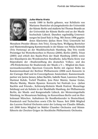 Porträt der Mitwirkenden




                   Julia-Maria Kretz
                   wurde 1980 in Berlin geboren, war Schülerin von
                   Marianne Boettcher als Jungstudentin der Universität
                   der Künste Berlin und studierte bei Thomas Brandis an
                   der Universität der Künste Berlin und an der Musik-
                   hochschule Lübeck. Daneben regelmäßig Unterwei-
                   sungen bei Josef Suk in Prag. Mit ihrem 1996 gegrün-
                   deten Klaviertrio (Julius Stern Trio) Unterricht bei
Menahem Pressler (Beaux Arts Trio), Georg Sava, Wolfgang Boettcher
und Masterstudiengang Kammermusik in der Klasse von Niklas Schmidt
(Trio Fontenay) an der Musikhochschule Hamburg. Das Trio wurde
Preisträger bei Wetterbewerben in Florenz (2004), Berlin (2005), Triest
(2005) und erhielt den Rauhe-Preis der Stadt Hamburg (2005) sowie
den Klassikpreis des Westdeutschen Rundfunks. Julia-Maria Kretz war
Stipendiatin der »Studienstiftung des deutschen Volkes« und des
»PE-Förderkreises für Studierende der Musik e.V.«. Mitglied des Kam-
mermusikensembles Spectrum Concerts Berlin mit eigener Reihe im
Kammermusiksaal der Berliner Philharmonie (2006 auch Konzerte in
der Carnegie Hall und im Concertgebouw Amsterdam). Kammermusik-
partner wie Janine Jansen, Julian Rachlin, Isabelle Faust, Lawrence Power,
Hartmut Rohde, Torleif Thedéen, Jens Peter Maintz, Itamar Golan,
Mischa Maisky, Maxim Rysanov. Konzerte bei Festivals (u.a. »Julian
Rachlin and Friends«, Schleswig-Holstein Musik Festival, Mozarttage
Salzburg) und als Solistin in der Musikhalle Hamburg, der Philharmonie
Berlin, der Musik- und Kongresshalle Lübeck, der Meistersingerhalle
Nürnberg, im Mozarteum Salzburg, im Konzerthaus Berlin und im Her-
kulessaal München. Aufnahmen für Rundfunksender in Deutschland,
Frankreich und Tschechien sowie CDs für Naxos. Seit 2006 Mitglied
des Lucerne Festival Orchestra unter der Leitung von Claudio Abbado,
seit 2008 festes Mitglied im Mahler Chamber Orchestra und Stimm-
führerin der Zweiten Geigen im Stockholm Philharmonic Orchestra.
 
