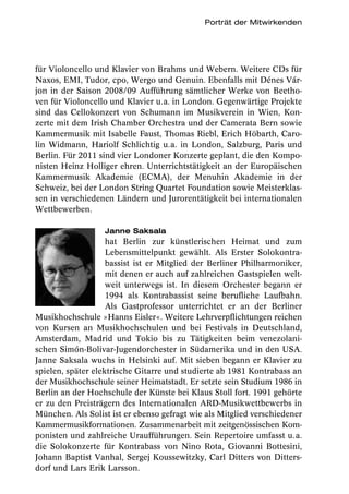 Porträt der Mitwirkenden




für Violoncello und Klavier von Brahms und Webern. Weitere CDs für
Naxos, EMI, Tudor, cpo, Wergo und Genuin. Ebenfalls mit Dénes Vár-
jon in der Saison 2008/09 Aufführung sämtlicher Werke von Beetho-
ven für Violoncello und Klavier u.a. in London. Gegenwärtige Projekte
sind das Cellokonzert von Schumann im Musikverein in Wien, Kon-
zerte mit dem Irish Chamber Orchestra und der Camerata Bern sowie
Kammermusik mit Isabelle Faust, Thomas Riebl, Erich Höbarth, Caro-
lin Widmann, Hariolf Schlichtig u.a. in London, Salzburg, Paris und
Berlin. Für 2011 sind vier Londoner Konzerte geplant, die den Kompo-
nisten Heinz Holliger ehren. Unterrichtstätigkeit an der Europäischen
Kammermusik Akademie (ECMA), der Menuhin Akademie in der
Schweiz, bei der London String Quartet Foundation sowie Meisterklas-
sen in verschiedenen Ländern und Jurorentätigkeit bei internationalen
Wettbewerben.

                  Janne Saksala
                    hat Berlin zur künstlerischen Heimat und zum
                    Lebensmittelpunkt gewählt. Als Erster Solokontra-
                    bassist ist er Mitglied der Berliner Philharmoniker,
                    mit denen er auch auf zahlreichen Gastspielen welt-
                    weit unterwegs ist. In diesem Orchester begann er
                    1994 als Kontrabassist seine berufliche Laufbahn.
                    Als Gastprofessor unterrichtet er an der Berliner
Musikhochschule »Hanns Eisler«. Weitere Lehrverpflichtungen reichen
von Kursen an Musikhochschulen und bei Festivals in Deutschland,
Amsterdam, Madrid und Tokio bis zu Tätigkeiten beim venezolani-
schen Simón-Bolivar-Jugendorchester in Südamerika und in den USA.
Janne Saksala wuchs in Helsinki auf. Mit sieben begann er Klavier zu
spielen, später elektrische Gitarre und studierte ab 1981 Kontrabass an
der Musikhochschule seiner Heimatstadt. Er setzte sein Studium 1986 in
Berlin an der Hochschule der Künste bei Klaus Stoll fort. 1991 gehörte
er zu den Preisträgern des Internationalen ARD-Musikwettbewerbs in
München. Als Solist ist er ebenso gefragt wie als Mitglied verschiedener
Kammermusikformationen. Zusammenarbeit mit zeitgenössischen Kom-
ponisten und zahlreiche Uraufführungen. Sein Repertoire umfasst u. a.
die Solokonzerte für Kontrabass von Nino Rota, Giovanni Bottesini,
Johann Baptist Vanhal, Sergej Koussewitzky, Carl Ditters von Ditters-
dorf und Lars Erik Larsson.
 