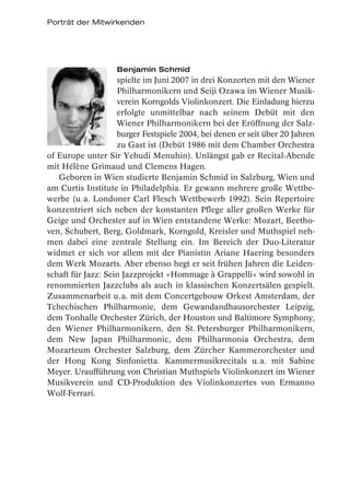 Porträt der Mitwirkenden




                   Benjamin Schmid
                    spielte im Juni 2007 in drei Konzerten mit den Wiener
                    Philharmonikern und Seiji Ozawa im Wiener Musik-
                    verein Korngolds Violinkonzert. Die Einladung hierzu
                    erfolgte unmittelbar nach seinem Debüt mit den
                    Wiener Philharmonikern bei der Eröffnung der Salz-
                    burger Festspiele 2004, bei denen er seit über 20 Jahren
                    zu Gast ist (Debüt 1986 mit dem Chamber Orchestra
of Europe unter Sir Yehudi Menuhin). Unlängst gab er Recital-Abende
mit Hélène Grimaud und Clemens Hagen.
   Geboren in Wien studierte Benjamin Schmid in Salzburg, Wien und
am Curtis Institute in Philadelphia. Er gewann mehrere große Wettbe-
werbe (u. a. Londoner Carl Flesch Wettbewerb 1992). Sein Repertoire
konzentriert sich neben der konstanten Pflege aller großen Werke für
Geige und Orchester auf in Wien entstandene Werke: Mozart, Beetho-
ven, Schubert, Berg, Goldmark, Korngold, Kreisler und Muthspiel neh-
men dabei eine zentrale Stellung ein. Im Bereich der Duo-Literatur
widmet er sich vor allem mit der Pianistin Ariane Haering besonders
dem Werk Mozarts. Aber ebenso hegt er seit frühen Jahren die Leiden-
schaft für Jazz: Sein Jazzprojekt »Hommage à Grappelli« wird sowohl in
renommierten Jazzclubs als auch in klassischen Konzertsälen gespielt.
Zusammenarbeit u. a. mit dem Concertgebouw Orkest Amsterdam, der
Tchechischen Philharmonie, dem Gewandandhausorchester Leipzig,
dem Tonhalle Orchester Zürich, der Houston und Baltimore Symphony,
den Wiener Philharmonikern, den St. Petersburger Philharmonikern,
dem New Japan Philharmonic, dem Philharmonia Orchestra, dem
Mozarteum Orchester Salzburg, dem Zürcher Kammerorchester und
der Hong Kong Sinfonietta. Kammermusikrecitals u. a. mit Sabine
Meyer. Uraufführung von Christian Muthspiels Violinkonzert im Wiener
Musikverein und CD-Produktion des Violinkonzertes von Ermanno
Wolf-Ferrari.
 