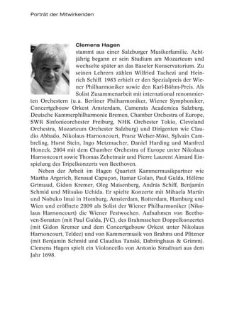 Porträt der Mitwirkenden




                   Clemens Hagen
                   stammt aus einer Salzburger Musikerfamilie. Acht-
                   jährig begann er sein Studium am Mozarteum und
                   wechselte später an das Baseler Konservatorium. Zu
                   seinen Lehrern zählen Wilfried Tachezi und Hein-
                   rich Schiff. 1983 erhielt er den Spezialpreis der Wie-
                   ner Philharmoniker sowie den Karl-Böhm-Preis. Als
                   Solist Zusammenarbeit mit international renommier-
ten Orchestern (u. a. Berliner Philharmoniker, Wiener Symphoniker,
Concertgebouw Orkest Amsterdam, Camerata Academica Salzburg,
Deutsche Kammerphilharmonie Bremen, Chamber Orchestra of Europe,
SWR Sinfonieorchester Freiburg, NHK Orchester Tokio, Cleveland
Orchestra, Mozarteum Orchester Salzburg) und Dirigenten wie Clau-
dio Abbado, Nikolaus Harnoncourt, Franz Welser-Möst, Sylvain Cam-
breling, Horst Stein, Ingo Metzmacher, Daniel Harding und Manfred
Honeck. 2004 mit dem Chamber Orchestra of Europe unter Nikolaus
Harnoncourt sowie Thomas Zehetmair und Pierre Laurent Aimard Ein-
spielung des Tripelkonzerts von Beethoven.
   Neben der Arbeit im Hagen Quartett Kammermusikpartner wie
Martha Argerich, Renaud Capuçon, Itamar Golan, Paul Gulda, Hélène
Grimaud, Gidon Kremer, Oleg Maisenberg, András Schiff, Benjamin
Schmid und Mitsuko Uchida. Er spielte Konzerte mit Mihaela Martin
und Nobuko Imai in Homburg, Amsterdam, Rotterdam, Hamburg und
Wien und eröffnete 2009 als Solist der Wiener Philharmoniker (Niko-
laus Harnoncourt) die Wiener Festwochen. Aufnahmen von Beetho-
ven-Sonaten (mit Paul Gulda, JVC), des Brahmsschen Doppelkonzertes
(mit Gidon Kremer und dem Concertgebouw Orkest unter Nikolaus
Harnoncourt, Teldec) und von Kammermusik von Brahms und Pfitzner
(mit Benjamin Schmid und Claudius Tanski, Dabringhaus & Grimm).
Clemens Hagen spielt ein Violoncello von Antonio Stradivari aus dem
Jahr 1698.
 