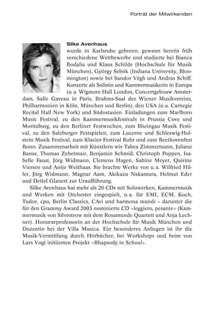 Porträt der Mitwirkenden




                  Silke Avenhaus
                    wurde in Karlsruhe geboren, gewann bereits früh
                    verschiedene Wettbewerbe und studierte bei Bianca
                    Bodalia und Klaus Schilde (Hochschule für Musik
                    München), György Sebök (Indiana University, Bloo-
                    mington) sowie bei Sandor Végh und Andras Schiff.
                    Konzerte als Solistin und Kammermusikerin in Europa
                    (u. a. Wigmore Hall London, Concertgebouw Amster-
dam, Salle Gaveau in Paris, Brahms-Saal des Wiener Musikvereins,
Philharmonien in Köln, München und Berlin), den USA (u. a. Carnegie
Recital Hall New York) und Südostasien. Einladungen zum Marlboro
Music Festival, zu den Kammermusikfestivals in Prussia Cove und
Moritzburg, zu den Berliner Festwochen, zum Rheingau Musik Festi-
val, zu den Salzburger Festspielen, zum Lucerne und Schleswig-Hol-
stein Musik Festival, zum Klavier-Festival Ruhr und zum Beethovenfest
Bonn. Zusammenarbeit mit Künstlern wie Tabea Zimmermann, Juliane
Banse, Thomas Zehetmair, Benjamin Schmid, Christoph Poppen, Isa-
belle Faust, Jörg Widmann, Clemens Hagen, Sabine Meyer, Quirine
Viersen und Antje Weithaas. Sie brachte Werke von u. a. Wilfried Hil-
ler, Jörg Widmann, Magnar Aam, Akikazu Nakamura, Helmut Eder
und Detlef Glanert zur Uraufführung.
    Silke Avenhaus hat mehr als 20 CDs mit Solowerken, Kammermusik
und Werken mit Orchester eingespielt, u. a. für EMI, ECM, Koch,
Tudor, cpo, Berlin Classics, CAvi und harmona mundi – darunter die
für den Grammy Award 2003 nominierte CD »leggiero, pesante« (Kam-
mermusik von Silvestrow mit dem Rosamunde Quartett und Anja Lech-
ner). Honorarprofessorin an der Hochschule für Musik München und
Dozentin bei der Villa Musica. Ein besonderes Anliegen ist ihr die
Musik-Vermittlung durch Hörbücher, bei Workshops und beim von
Lars Vogt initiierten Projekt »Rhapsody in School«.
 
