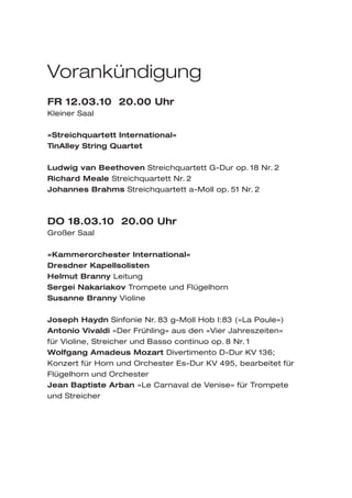 Vorankündigung
FR 12.03.10 20.00 Uhr
Kleiner Saal

»Streichquartett International«
TinAlley String Quartet

Ludwig van Beethoven Streichquartett G-Dur op. 18 Nr. 2
Richard Meale Streichquartett Nr. 2
Johannes Brahms Streichquartett a-Moll op. 51 Nr. 2



DO 18.03.10 20.00 Uhr
Großer Saal

»Kammerorchester International«
Dresdner Kapellsolisten
Helmut Branny Leitung
Sergei Nakariakov Trompete und Flügelhorn
Susanne Branny Violine

Joseph Haydn Sinfonie Nr. 83 g-Moll Hob I:83 (»La Poule«)
Antonio Vivaldi »Der Frühling« aus den »Vier Jahreszeiten«
für Violine, Streicher und Basso continuo op. 8 Nr. 1
Wolfgang Amadeus Mozart Divertimento D-Dur KV 136;
Konzert für Horn und Orchester Es-Dur KV 495, bearbeitet für
Flügelhorn und Orchester
Jean Baptiste Arban »Le Carnaval de Venise« für Trompete
und Streicher
 