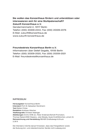 Sie wollen das Konzerthaus fördern und unterstützen oder
interessieren sich für eine Stuhlpatenschaft?
Zukunft Konzerthaus e.V.
Gendarmenmarkt 2, 10117 Berlin
Telefon (030) 20309-2344, Fax (030) 20309-2076
E-Mail: zukunft@konzerthaus.de
www.zukunft-konzerthaus.de




Freundeskreis Konzerthaus Berlin e.V.
Informationen über Detlef Gogalla, 10106 Berlin
Telefon (030) 20309-2020, Fax (030) 20309-2021
E-Mail: freundeskreis@konzerthaus.de




IMPRESSUM

Herausgeber Konzerthaus Berlin
Intendant Prof. Dr. Sebastian Nordmann
Text Stefan Fricke
Redaktion Andreas Hitscher
Titelfotografie Christian Nielinger
Abbildungen Archiv KHB (2), Peter Andersen/Schott Promotion,
Thomas Rabsch/EMI Classics, Julia Wesely, Susie Knoll/München, privat (3)
Reinzeichnung und Herstellung REIHER Grafikdesign & Druck
2,30 €


Die Intendanz möchte darauf hinweisen, dass das Fotografieren sowie
die Nutzung ton- und videotechnischer Geräte nicht zulässig sind.
 
