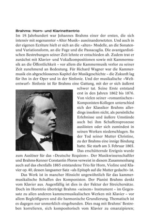 Brahms: Horn- und Klarinettentrio
Im 19. Jahrhundert war Johannes Brahms einer der ersten, die sich
intensiv mit sogenannter »Alter Musik« auseinandersetzten. Und auch in
der eigenen Ecriture hielt er sich an die »alten« Modelle, an die Sonaten-
und Variationsform, an die Fuge und die Passacaglia. Die avantgardisti-
schen Bestrebungen seiner Zeit lehnte er entschieden ab. Zudem trat er
zunächst mit Klavier- und Vokalkompositionen sowie mit Kammermu-
sik an die Öffentlichkeit – vor allem die Kammermusik verlor zu seiner
Zeit zunehmend an Bedeutung. Für Richard Wagner war die Kammer-
musik ein abgeschlossenes Kapitel der Musikgeschichte – die Zukunft lag
für ihn in der Oper und in der Sinfonie. Und der musikalische »Welt-
entwurf« Sinfonie ist für Brahms eine Gattung, mit der er sich äußerst
                                        schwer tat. Seine Erste entstand
                                        erst in den Jahren 1862 bis 1876.
                                        Von vielen seiner »romantischen«
                                        Komponisten-Kollegen unterschied
                                        sich der Klassiker Brahms aller-
                                        dings insofern nicht, als persönliche
                                        Erlebnisse und äußere Umstände
                                        auch bei ihm Schaffensprozesse
                                        auslösten oder sich zumindest in
                                        seinen Werken niederschlugen. So
                                        der Tod seiner Mutter Christine,
                                        zu der Brahms eine innige Bindung
                                        hatte. Sie starb am 3. Februar 1865.
                                        Das erschütternde Ereignis wurde
zum Auslöser für das »Deutsche Requiem«. Der Musikwissenschaftler
und Brahms-Kenner Constantin Floros verweist in diesem Zusammenhang
auch auf das ebenfalls 1865 entstandene Trio für Horn, Violine und Kla-
vier op. 40, dessen langsamer Satz »als Epitaph auf die Mutter gedacht« ist.
    Das Werk ist in mancher Hinsicht ungewöhnlich für das kammer-
musikalische Schaffen des Komponisten. Der Pianist Brahms denkt
vom Klavier aus. Augenfällig ist dies in der Faktur der Streichersätze.
Doch im Horntrio überträgt Brahms »seinem« Instrument – im Gegen-
satz zu allen anderen kammermusikalischen Werken mit Klavier – vor
allem Begleitfiguren und die harmonische Grundierung. Thematisch ist
es dagegen nur unmerklich eingebunden. Dies mag mit Brahms’ Bestre-
ben korrelieren, sich kompositorisch vom Klavier zu emanzipieren;
 