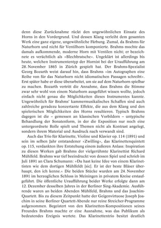 denn diese Zurücknahme rückt den ungewöhnlichen Einsatz des
Horns in den Vordergrund. Und dessen Klang verleiht dem gesamten
Werk eine ganz eigene, ungewöhnliche Färbung. Zumal, da Brahms für
Naturhorn und nicht für Ventilhorn komponierte. Brahms mochte das
damals aufkommende, moderne Horn mit Ventilen nicht; er bezeich-
nete es verächtlich als »Blechbratsche«. Ungeklärt ist allerdings bis
heute, welchen Instrumententyp der Hornist bei der Uraufführung am
28. November 1865 in Zürich gespielt hat. Der Brahms-Spezialist
Georg Bozarth weist darauf hin, dass Brahms »im Autographen eine
Reihe von für das Naturhorn nicht idiomatischen Passagen schreibt«.
Erst später habe er diese überarbeitet, um sie auf dem Naturhorn spielbar
zu machen. Bozarth vertritt die Annahme, dass Brahms die Stimme
zwar sehr wohl von einem Naturhorn ausgeführt wissen wollte, jedoch
einfach nicht genau die Möglichkeiten dieses Instrumentes kannte.
Ungewöhnlich für Brahms’ kammermusikalisches Schaffen sind auch
zahlreiche geradezu konzertante Effekte, die aus dem Klang und den
spielerischen Möglichkeiten des Horns resultieren. Typisch Brahms
dagegen ist die – gemessen an klassischen Vorbildern – untypische
Behandlung der Sonatenform, in der die Exposition nur noch eine
untergeordnete Rolle spielt und Themen nicht als Kontrast angelegt,
sondern ihrem Material und Ausdruck nach verwandt sind.
    Auch das Trio für Klarinette, Violine und Klavier op. 114 (1891) und
sein im selben Jahr entstandener »Zwilling«, das Klarinettenquintett
op. 115, verdankten ihre Entstehung einem äußeren Anlass: Inspiration
zu diesen Werken gab Brahms der vielgerühmte Klarinettist Richard
Mühlfeld. Brahms war tief beeindruckt von dessen Spiel und schrieb im
Juli 1891 an Clara Schumann: »Du hast keine Idee von einem Klarinet-
tisten wie dem dortigen Mühlfeldt [sic]. Er ist der beste Bläser über-
haupt, den ich kenne.« Die beiden Stücke wurden am 24. November
1891 im herzoglichen Schloss in Meiningen in privatem Kreise erstauf-
geführt. Die öffentliche Uraufführung beider Werke erfolgte dann am
12. Dezember desselben Jahres in der Berliner Sing-Akademie. Ausfüh-
rende waren an beiden Abenden Mühlfeld, Brahms und das Joachim-
Quartett. Bis zu diesem Zeitpunkt hatte der Geigenvirtuose Joseph Joa-
chim in seine Berliner Quartett-Abende nur reine Streicher-Programme
aufgenommen. Begeistert von den Klarinetten-Kompositionen seines
Freundes Brahms machte er eine Ausnahme, was das Publikum als
bedeutendes Ereignis wertete. Das Klarinettentrio besitzt deutlich
 