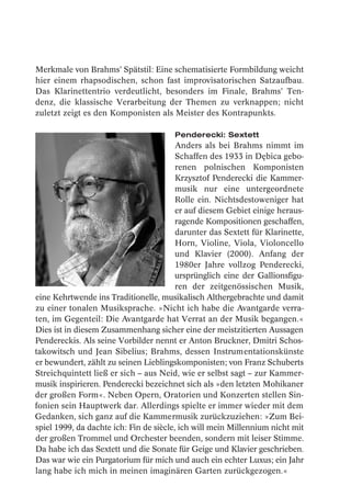 Merkmale von Brahms’ Spätstil: Eine schematisierte Formbildung weicht
hier einem rhapsodischen, schon fast improvisatorischen Satzaufbau.
Das Klarinettentrio verdeutlicht, besonders im Finale, Brahms’ Ten-
denz, die klassische Verarbeitung der Themen zu verknappen; nicht
zuletzt zeigt es den Komponisten als Meister des Kontrapunkts.

                                        Penderecki: Sextett
                                         Anders als bei Brahms nimmt im
                                         Schaffen des 1933 in Dębica gebo-
                                         renen polnischen Komponisten
                                         Krzysztof Penderecki die Kammer-
                                         musik nur eine untergeordnete
                                         Rolle ein. Nichtsdestoweniger hat
                                         er auf diesem Gebiet einige heraus-
                                         ragende Kompositionen geschaffen,
                                         darunter das Sextett für Klarinette,
                                         Horn, Violine, Viola, Violoncello
                                         und Klavier (2000). Anfang der
                                         1980er Jahre vollzog Penderecki,
                                         ursprünglich eine der Gallionsfigu-
                                         ren der zeitgenössischen Musik,
eine Kehrtwende ins Traditionelle, musikalisch Althergebrachte und damit
zu einer tonalen Musiksprache. »Nicht ich habe die Avantgarde verra-
ten, im Gegenteil: Die Avantgarde hat Verrat an der Musik begangen.«
Dies ist in diesem Zusammenhang sicher eine der meistzitierten Aussagen
Pendereckis. Als seine Vorbilder nennt er Anton Bruckner, Dmitri Schos-
takowitsch und Jean Sibelius; Brahms, dessen Instrumentationskünste
er bewundert, zählt zu seinen Lieblingskomponisten; von Franz Schuberts
Streichquintett ließ er sich – aus Neid, wie er selbst sagt – zur Kammer-
musik inspirieren. Penderecki bezeichnet sich als »den letzten Mohikaner
der großen Form«. Neben Opern, Oratorien und Konzerten stellen Sin-
fonien sein Hauptwerk dar. Allerdings spielte er immer wieder mit dem
Gedanken, sich ganz auf die Kammermusik zurückzuziehen: »Zum Bei-
spiel 1999, da dachte ich: Fin de siècle, ich will mein Millennium nicht mit
der großen Trommel und Orchester beenden, sondern mit leiser Stimme.
Da habe ich das Sextett und die Sonate für Geige und Klavier geschrieben.
Das war wie ein Purgatorium für mich und auch ein echter Luxus; ein Jahr
lang habe ich mich in meinen imaginären Garten zurückgezogen.«
 