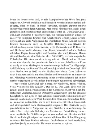 heute im Bewusstsein sind, ist sein kompositorisches Werk fast ganz
vergessen. Obwohl er sich an traditionellen Kompositionsschemata ori-
entierte, blieb er nicht in ihnen verhaftet, sondern experimentierte
immer wieder mit deren Grenzen. Manchmal nimmt seine Musik einen
grotesken, an Schostakowitsch erinnernden Tonfall an. Dohnányis Opus 1
war, nach immerhin 67 Jugendwerken, ein Klavierquintett in C-Dur, für
das er von Johannes Brahms viel Anerkennung erfuhr. Dieser organi-
sierte auch die erste Aufführung des Quintetts in Wien. Ähnlich wie bei
Brahms dominierte auch im Schaffen Dohnániys das Klavier. Er
schrieb außerdem vier Bühnenwerke, sechs Chorwerke und 15 Konzerte
und Orchesterwerke, darunter zwei Klavierkonzerte. Und wie Brahms
schrieb er Fugen, Passacaglien und Sonaten, aber auch Gavotte, Menu-
ett und Sarabande, eine Suite im alten Stil (1913), vertonte ungarische
Volkslieder. Die Auseinandersetzung mit der Musik seiner Heimat
nahm aber niemals eine prominente Rolle in seinem Schaffen ein. Eben
so wenig ist seine Musiksprache von einem ungarischem Tonfall geprägt.
Auf Einladung von Brahms’ Freund Joseph Joachim kam Dohnányi 1905
nach Berlin, wo er 1915 an der Hochschule lehrte. Dann kehrte er
nach Budapest zurück, um dort Klavier und Komposition zu unterrich-
ten. Allerdings wurde die Ausübung seines Berufes aufgrund der immer
stärker werdenden faschistischen Strömungen zunehmend schwieriger.
    1935 schrieb Dohnányi sein Sextett für Klarinette, Horn, Violine,
Viola, Violoncello und Klavier C-Dur op. 37. Das Werk, eines von ins-
gesamt zwölf Kammermusikwerken des Komponisten, ist von hochdra-
matischem Charakter. Es zeigt Dohnányis ausgeprägten Sinn für opulente
Klangfarben, mit dem er hier gekonnt eindringliche Stimmungsbilder
erzeugt. Auch in diesem Werk kommt dem Horn eine besondere Rolle
zu, zumal im ersten Satz, wo es sich über weite Strecken thematisch
und atmosphärisch vom Klavierquartett abgrenzt. Die Klarinette dage-
gen steht über kurze Antiphone mit den Streichern in Verbindung. Im
dritten Satz zeigt sich Dohnányi als Meister der Entwicklung. Immer
neue musikalische Einfälle steigert er von ausladender Sentimentalität
bis hin zu klein gliedrigen Instrumentaleffekten. Der dichte Klang mag
an seinen Förderer Brahms erinnern. Doch davon ist im tänzerischen,
geradezu jazzig anmutenden Finale nichts mehr zu spüren.
 