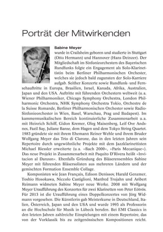 Porträt der Mitwirkenden
                   Sabine Meyer
                     wurde in Crailsheim geboren und studierte in Stuttgart
                     (Otto Hermann) und Hannover (Hans Deinzer). Der
                     Mitgliedschaft im Sinfonieorchesters des Bayerischen
                     Rundfunks folgte ein Engagement als Solo-Klarinet-
                     tistin beim Berliner Philharmonischen Orchester,
                     welches sie jedoch bald zugunsten der Solo-Karriere
                     aufgab. Seither Konzerte sowie Rundfunk- und Fern-
sehauftritte in Europa, Brasilien, Israel, Kanada, Afrika, Australien,
Japan und den USA. Auftritte mit führenden Orchestern weltweit (u. a.
Wiener Philharmoniker, Chicago Symphony Orchestra, London Phil-
harmonic Orchestra, NHK Symphony Orchestra Tokio, Orchestre de
la Suisse Romande, Berliner Philharmonischen Orchester sowie Radio-
Sinfonieorchester in Wien, Basel, Warschau, Prag und Budapest). Im
kammermusikalischen Bereich kontinuierliche Zusammenarbeit u. a.
mit Heinrich Schiff, Gidon Kremer, Oleg Maisenberg, Leif Ove Ands-
nes, Fazil Say, Juliane Banse, dem Hagen und dem Tokyo String Quartet.
1983 gründete sie mit ihrem Ehemann Reiner Wehle und ihrem Bruder
Wolfgang Meyer das Trio di Clarone, das in den letzten Jahren sein
Repertoire durch ungewöhnliche Projekte mit dem Jazzklarinettisten
Michael Riessler erweiterte (u. a. »Bach 2000«, »Paris Mecanique«).
Das neue Projekt in Zusammenarbeit mit Paquito D’Rivera heißt »Invi-
tacion al Danzon«. Ebenfalls Gründung des Bläserensembles Sabine
Meyer mit führenden Bläsersolisten aus mehreren Ländern und der
gemischten Formation Ensemble Collage.
    Komponisten wie Jean Françaix, Edison Denissov, Harald Genzmer,
Toshio Hosokawa, Niccolo Castiglioni, Manfred Trojahn und Aribert
Reimann widmeten Sabine Meyer neue Werke. 2008 mit Wolfgang
Meyer Uraufführung des Konzertes für zwei Klarinetten von Peter Eötvös.
Für 2013 ist die Uraufführung eines Doppelkonzertes von Jörg Wid-
mann vorgesehen. Die Künstlerin gab Meisterkurse in Deutschland, Ita-
lien, Österreich, Japan und den USA und wurde 1993 als Professorin
an die Hochschule für Musik in Lübeck berufen. Bei EMI Classics in
den letzten Jahren zahlreiche Einspielungen mit einem Repertoire, das
von der Vorklassik bis zu zeitgenössischen Kompositionen reicht.
 