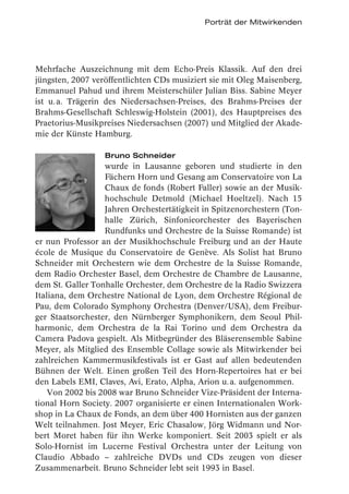 Porträt der Mitwirkenden




Mehrfache Auszeichnung mit dem Echo-Preis Klassik. Auf den drei
jüngsten, 2007 veröffentlichten CDs musiziert sie mit Oleg Maisenberg,
Emmanuel Pahud und ihrem Meisterschüler Julian Biss. Sabine Meyer
ist u. a. Trägerin des Niedersachsen-Preises, des Brahms-Preises der
Brahms-Gesellschaft Schleswig-Holstein (2001), des Hauptpreises des
Praetorius-Musikpreises Niedersachsen (2007) und Mitglied der Akade-
mie der Künste Hamburg.

                  Bruno Schneider
                  wurde in Lausanne geboren und studierte in den
                  Fächern Horn und Gesang am Conservatoire von La
                  Chaux de fonds (Robert Faller) sowie an der Musik-
                  hochschule Detmold (Michael Hoeltzel). Nach 15
                  Jahren Orchestertätigkeit in Spitzenorchestern (Ton-
                  halle Zürich, Sinfonieorchester des Bayerischen
                  Rundfunks und Orchestre de la Suisse Romande) ist
er nun Professor an der Musikhochschule Freiburg und an der Haute
école de Musique du Conservatoire de Genève. Als Solist hat Bruno
Schneider mit Orchestern wie dem Orchestre de la Suisse Romande,
dem Radio Orchester Basel, dem Orchestre de Chambre de Lausanne,
dem St. Galler Tonhalle Orchester, dem Orchestre de la Radio Swizzera
Italiana, dem Orchestre National de Lyon, dem Orchestre Régional de
Pau, dem Colorado Symphony Orchestra (Denver/USA), dem Freibur-
ger Staatsorchester, den Nürnberger Symphonikern, dem Seoul Phil-
harmonic, dem Orchestra de la Rai Torino und dem Orchestra da
Camera Padova gespielt. Als Mitbegründer des Bläserensemble Sabine
Meyer, als Mitglied des Ensemble Collage sowie als Mitwirkender bei
zahlreichen Kammermusikfestivals ist er Gast auf allen bedeutenden
Bühnen der Welt. Einen großen Teil des Horn-Repertoires hat er bei
den Labels EMI, Claves, Avi, Erato, Alpha, Arion u. a. aufgenommen.
    Von 2002 bis 2008 war Bruno Schneider Vize-Präsident der Interna-
tional Horn Society. 2007 organisierte er einen Internationalen Work-
shop in La Chaux de Fonds, an dem über 400 Hornisten aus der ganzen
Welt teilnahmen. Jost Meyer, Eric Chasalow, Jörg Widmann und Nor-
bert Moret haben für ihn Werke komponiert. Seit 2003 spielt er als
Solo-Hornist im Lucerne Festival Orchestra unter der Leitung von
Claudio Abbado – zahlreiche DVDs und CDs zeugen von dieser
Zusammenarbeit. Bruno Schneider lebt seit 1993 in Basel.
 