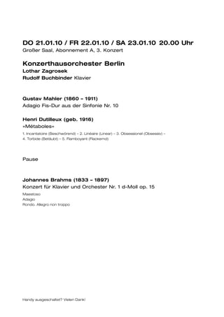 DO 21.01.10 / FR 22.01.10 / SA 23.01.10 20.00 Uhr
Großer Saal, Abonnement A, 3. Konzert

Konzerthausorchester Berlin
Lothar Zagrosek
Rudolf Buchbinder Klavier



Gustav Mahler (1860 – 1911)
Adagio Fis-Dur aus der Sinfonie Nr. 10

Henri Dutilleux (geb. 1916)
»Métaboles«
1. Incantatoire (Beschwörend) – 2. Linéaire (Linear) – 3. Obsessionel (Obsessiv) –
4. Torbide (Betäubt) – 5. Flamboyant (Flackernd)




Pause



Johannes Brahms (1833 – 1897)
Konzert für Klavier und Orchester Nr. 1 d-Moll op. 15
Maestoso
Adagio
Rondo. Allegro non troppo




Handy ausgeschaltet? Vielen Dank!
 