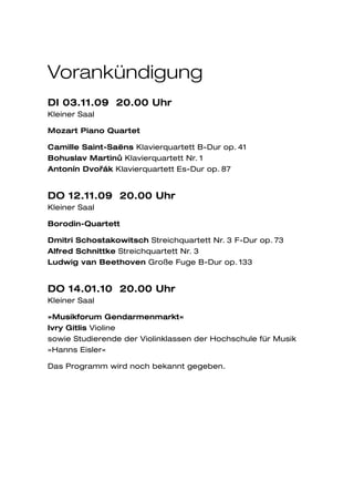 Vorankündigung
DI 03.11.09 20.00 Uhr
Kleiner Saal

Mozart Piano Quartet

Camille Saint-Saëns Klavierquartett B-Dur op. 41
Bohuslav Martinu Klavierquartett Nr. 1
                 ˚
Antonín Dvorˇák Klavierquartett Es-Dur op. 87


DO 12.11.09 20.00 Uhr
Kleiner Saal

Borodin-Quartett

Dmitri Schostakowitsch Streichquartett Nr. 3 F-Dur op. 73
Alfred Schnittke Streichquartett Nr. 3
Ludwig van Beethoven Große Fuge B-Dur op. 133


DO 14.01.10 20.00 Uhr
Kleiner Saal

»Musikforum Gendarmenmarkt«
Ivry Gitlis Violine
sowie Studierende der Violinklassen der Hochschule für Musik
»Hanns Eisler«

Das Programm wird noch bekannt gegeben.
 