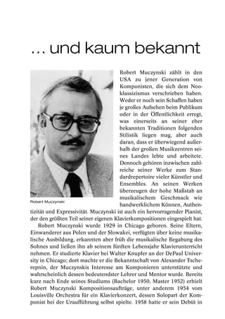 … und kaum bekannt
                                      Robert Muczynski zählt in den
                                      USA zu jener Generation von
                                      Komponisten, die sich dem Neo-
                                      klassizismus verschrieben haben.
                                      Weder er noch sein Schaffen haben
                                      je großes Aufsehen beim Publikum
                                      oder in der Öffentlichkeit erregt,
                                      was einerseits an seiner eher
                                      bekannten Traditionen folgenden
                                      Stilistik liegen mag, aber auch
                                      daran, dass er überwiegend außer-
                                      halb der großen Musikzentren sei-
                                      nes Landes lebte und arbeitete.
                                      Dennoch gehören inzwischen zahl-
                                      reiche seiner Werke zum Stan-
                                      dardrepertoire vieler Künstler und
                                      Ensembles. An seinen Werken
                                      überzeugen der hohe Maßstab an
                                      musikalischem Geschmack wie
Robert Muczynski
                                      handwerklichem Können, Authen-
tizität und Expressivität. Muczynski ist auch ein hervorragender Pianist,
der den größten Teil seiner eigenen Klavierkompositionen eingespielt hat.
    Robert Muczynski wurde 1929 in Chicago geboren. Seine Eltern,
Einwanderer aus Polen und der Slowakei, verfügten über keine musika-
lische Ausbildung, erkannten aber früh die musikalische Begabung des
Sohnes und ließen ihn ab seinem fünften Lebensjahr Klavierunterricht
nehmen. Er studierte Klavier bei Walter Knupfer an der DePaul Univer-
sity in Chicago; dort machte er die Bekanntschaft von Alexander Tsche-
repnin, der Muczynskis Interesse am Komponieren unterstützte und
wahrscheinlich dessen bedeutendster Lehrer und Mentor wurde. Bereits
kurz nach Ende seines Studiums (Bachelor 1950, Master 1952) erhielt
Robert Muczynski Kompositionsaufträge, unter anderem 1954 vom
Louisville Orchestra für ein Klavierkonzert, dessen Solopart der Kom-
ponist bei der Uraufführung selbst spielte. 1958 hatte er sein Debüt in
 