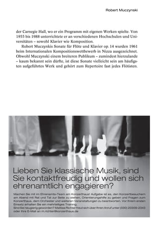 Robert Muczynski




 der Carnegie Hall, wo er ein Programm mit eigenen Werken spielte. Von
 1955 bis 1988 unterrichtete er an verschiedenen Hochschulen und Uni-
 versitäten – sowohl Klavier wie Komposition.
    Robert Muczynkis Sonate für Flöte und Klavier op. 14 wurden 1961
 beim Internationalen Kompositionswettbewerb in Nizza ausgezeichnet.
 Obwohl Muczynski einem breiteren Publikum – zumindest hierzulande
 – kaum bekannt sein dürfte, ist diese Sonate vielleicht sein am häufigs-
 ten aufgeführtes Werk und gehört zum Repertoire fast jedes Flötisten.




Lieben Sie klassische Musik, sind
Sie kontaktfreudig und wollen sich
ehrenamtlich engagieren?
Machen Sie mit im Ehrenamts-Team am Konzerthaus! Aufgabe ist es, den Konzertbesuchern
am Abend mit Rat und Tat zur Seite zu stehen, Orientierungshilfe zu geben und Fragen zum
Konzerthaus, dem Orchester und weiteren Veranstaltungen zu beantworten. Vor Ihrem ersten
Einsatz erhalten Sie ein mehrteiliges Training.
Sind Sie neugierig geworden? Mattias Richter freut sich über Ihren Anruf unter (030) 20309-2343
oder Ihre E-Mail an m.richter@konzerthaus.de
 