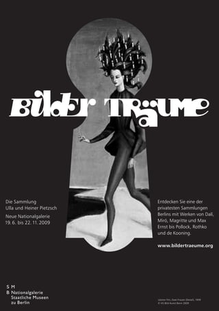 Die Sammlung               Entdecken Sie eine der
Ulla und Heiner Pietzsch   privatesten Sammlungen
Neue Nationalgalerie       Berlins mit Werken von Dalí,
19. 6. bis 22. 11. 2009    Miró, Magritte und Max
                           Ernst bis Pollock, Rothko
                           und de Kooning.

                           www.bildertraeume.org




                           Léonor Fini, Zwei Frauen (Detail), 1939
                           © VG Bild-Kunst Bonn 2009
 