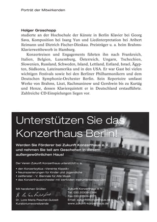 Porträt der Mitwirkenden




   Holger Groschopp
   studierte an der Hochschule der Künste in Berlin Klavier bei Georg
   Sava, Komposition bei Isang Yun und Liedinterpretation bei Aribert
   Reimann und Dietrich Fischer-Dieskau. Preisträger u. a. beim Brahms-
   Klavierwettbewerb in Hamburg.
      Konzertreisen und Engagements führten ihn nach Frankreich,
   Italien, Belgien, Luxemburg, Österreich, Ungarn, Tschechien,
   Slowenien, Russland, Schweden, Island, Lettland, Estland, Israel, Ägyp-
   ten, Südkorea, Lateinamerika und in den USA. Er war Gast bei vielen
   wichtigen Festivals sowie bei den Berliner Philharmonikern und dem
   Deutschen Symphonie-Orchester Berlin. Sein Repertoire umfasst
   Werke von Brahms, Liszt, Rachmaninow und Gershwin bis zu Kurtág
   und Henze, dessen Klavierquintett er in Deutschland erstaufführte.
   Zahlreiche CD-Einspielungen liegen vor.




Unterstützen Sie das
Konzerthaus Berlin!
Werden Sie Förderer bei Zukunft Konzerthaus e. V.
und nehmen Sie teil am Geschehen in diesem
außergewöhnlichen Haus!

Der Verein Zukunft Konzerthaus unterstützt u. a.




                                     Zukunft Konzerthaus e. V.
 