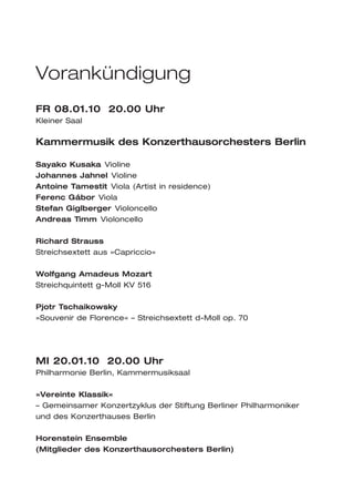 Vorankündigung
FR 08.01.10 20.00 Uhr
Kleiner Saal

Kammermusik des Konzerthausorchesters Berlin

Sayako Kusaka Violine
Johannes Jahnel Violine
Antoine Tamestit Viola (Artist in residence)
Ferenc Gábor Viola
Stefan Giglberger Violoncello
Andreas Timm Violoncello

Richard Strauss
Streichsextett aus »Capriccio«

Wolfgang Amadeus Mozart
Streichquintett g-Moll KV 516

Pjotr Tschaikowsky
»Souvenir de Florence« – Streichsextett d-Moll op. 70




MI 20.01.10 20.00 Uhr
Philharmonie Berlin, Kammermusiksaal

»Vereinte Klassik«
– Gemeinsamer Konzertzyklus der Stiftung Berliner Philharmoniker
und des Konzerthauses Berlin

Horenstein Ensemble
(Mitglieder des Konzerthausorchesters Berlin)
 